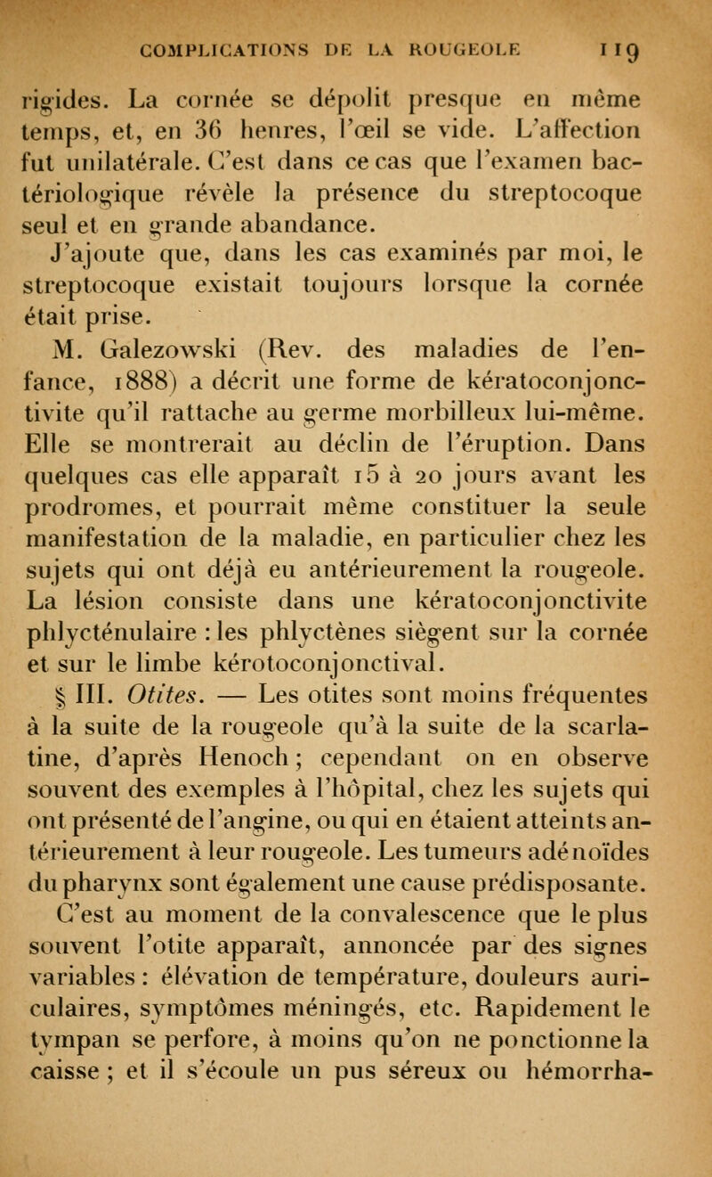 rigides. La cornée se dépolit presque eu même temps, et, en 36 henres, l'œil se vide. L'affection fut unilatérale. C'est dans ce cas que l'examen bac- tériolog-ique révèle la présence du streptocoque seul et en grande abandance. J'ajoute que, dans les cas examinés par moi, le streptocoque existait toujours lorsque la cornée était prise. M. Galezowski (Rev. des maladies de l'en- fance, 1888) a décrit une forme de kératoconjonc- tivite qu'il rattache au germe morbilleux lui-même. Elle se montrerait au déclin de l'éruption. Dans quelques cas elle apparaît i5 à 20 jours avant les prodromes, et pourrait même constituer la seule manifestation de la maladie, en particulier chez les sujets qui ont déjà eu antérieurement la rougeole. La lésion consiste dans une kératoconjonctivite phlycténulaire : les phlyctènes siègent sur la cornée et sur le limbe kérotoconjonctival. ^ IIL Otites. — Les otites sont moins fréquentes à la suite de la rougeole qu'à la suite de la scarla- tine, d'après Henoch ; cependant on en observe souvent des exemples à riiôpital, chez les sujets qui ont présenté de l'angine, ou qui en étaient atteints an- térieurement à leur rougeole. Les tumeurs adénoïdes du pharynx sont également une cause prédisposante. C'est au moment de la convalescence que le plus souvent l'otite apparaît, annoncée par des signes variables : élévation de température, douleurs auri- culaires, symptômes méningés, etc. Rapidement le tympan se perfore, à moins qu'on ne ponctionne la caisse ; et il s'écoule un pus séreux ou hémorrha-