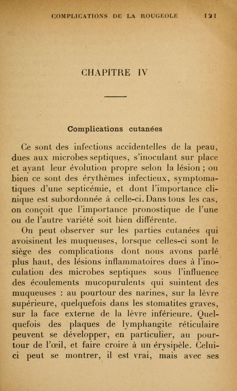 CHAPITRE IV Complications cutanées Ce sont des infections accidentelles de la peau, dues aux microbes septiques, s'inoculant sur place et ayant leur évolution propre selon la lésion ; ou bien ce sont des érvthèmes infectieux, symptoma- tiques d^une septicémie, et dont l'importance cli- nique est subordonnée à celle-ci. Dans tous les cas, on conçoit que l'importance pronostique de Tune ou de l'autre variété soit bien différente. On peut observer sur les parties cutanées qui avoisinent les muqueuses, lorsque celles-ci sont le siège des complications dont nous avons parlé plus haut, des lésions inflammatoires dues à l'ino- culation des microbes septiques sous l'influence des écoulements mucopurulents qui suintent des muqueuses : au pourtour des narines, sur la lèvre supérieure, quelquefois dans les stomatites §-raves, sur la face externe de la lèvre inférieure. Quel- quefois des plaques de lymphang-ite réticulaire peuvent se développer, en particulier, au pour- tour de l'œil, et faire croire à un érysipèle. Celui- ci peut se montrer, il est vrai, mais avec ses