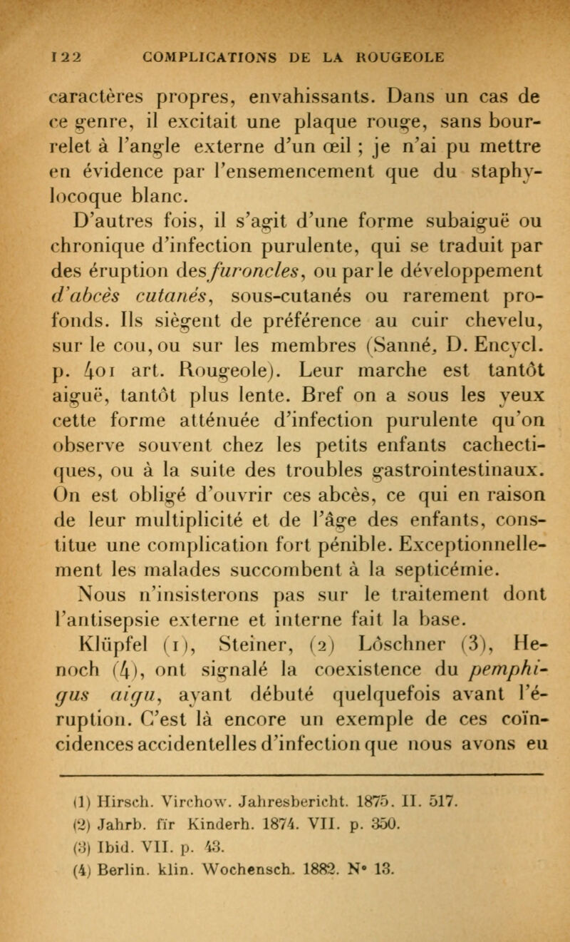 caractères propres, envahissants. Dans un cas de ce §enre, il excitait une plaque rouçe, sans bour- relet à l'ang-le externe d'un œil ; je n'ai pu mettre en évidence par Fensemencement que du staphy- locoque blanc. D'autres fois, il s'agit d'une forme subaiçuë ou chronique d'infection purulente, qui se traduit par des éruption à^sfuroncles^ ou parle développement d'abcès cutanés^ sous-cutanés ou rarement pro- fonds. Ils siègent de préférence au cuir chevelu, sur le cou, ou sur les membres (Sauné, D. Encycl. p. (\o\ art. Rougeole). Leur marche est tantôt aiguë, tantôt plus lente. Bref on a sous les yeux cette forme atténuée d'infection purulente qu'on observe souvent chez les petits enfants cachecti- ques, ou à la suite des troubles gastrointestinaux. On est obligé d'ouvrir ces abcès, ce qui en raison de leur multiplicité et de l'âge des enfants, cons- titue une complication fort pénible. Exceptionnelle- ment les malades succombent à la septicémie. Nous n'insisterons pas sur le traitement dont l'antisepsie externe et interne fait la base. Klûpfel (i), Steiner, (2) Lôschner (3), He- noch (4), ont signalé la coexistence du pemphi' (/as ai(/ii, ayant débuté quelquefois avant l'é- ruption. C'est là encore un exemple de ces coïn- cidences accidentelles d'infection que nous avons eu (1) Hirsch. Virchow. Jahresbericht. 1875. II. 517. (2) Jahrb. fir Kinderh. 1874. VII. p. 350. (3) Ibid. VII. p. 43. (4) Berlin, klin. Wochcnsch. 1882. N» 13.