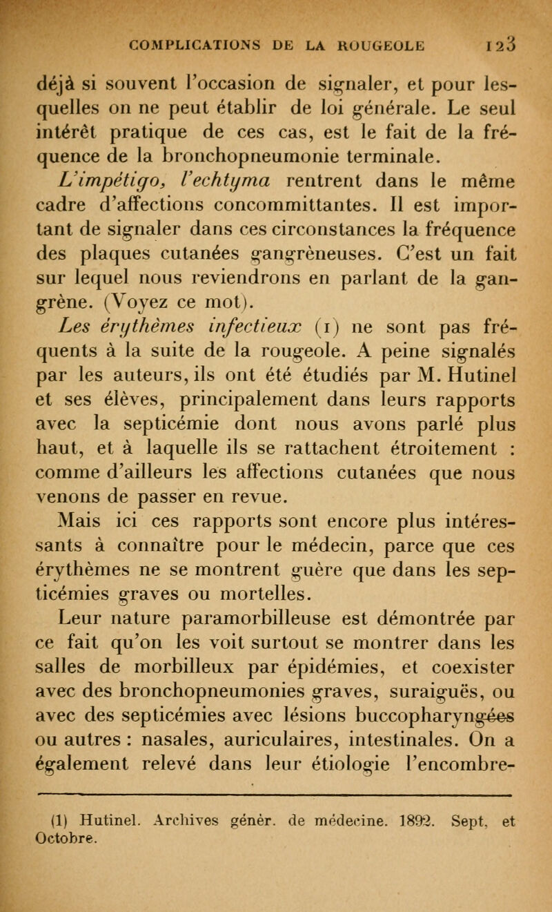 déjà si souvent l'occasion de signaler, et pour les- quelles on ne peut établir de loi générale. Le seul intérêt pratique de ces cas, est le fait de la fré- quence de la bronchopneumonie terminale. L'impétigo, l'echtyma rentrent dans le même cadre d'affections concommittantes. Il est impor- tant de signaler dans ces circonstances la fréquence des plaques cutanées gangreneuses. C'est un fait sur lequel nous reviendrons en parlant de la gan- grène. (Voyez ce mot). Les ér y thèmes infectieux (i) ne sont pas fré- quents à la suite de la rougeole. A peine signalés par les auteurs, ils ont été étudiés par M. Hutinel et ses élèves, principalement dans leurs rapports avec la septicémie dont nous avons parlé plus haut, et à laquelle ils se rattachent étroitement : comme d'ailleurs les affections cutanées que nous venons de passer en revue. Mais ici ces rapports sont encore plus intéres- sants à connaître pour le médecin, parce que ces érythèmes ne se montrent guère que dans les sep- ticémies graves ou mortelles. Leur nature paramorbilleuse est démontrée par ce fait qu'on les voit surtout se montrer dans les salles de morbilleux par épidémies, et coexister avec des bronchopneumonies graves, suraiguës, ou avec des septicémies avec lésions buccopharyngé#s ou autres : nasales, auriculaires, intestinales. On a également relevé dans leur étiologie l'encombre- <1) Hutinel. Archives génér. de médecine. 189*2. Sept, et Octobre.