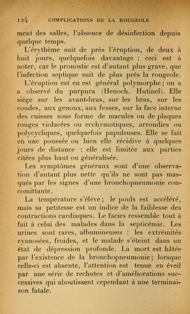 ment des salles, Tabseiice de désinfection depuis quelque temps. L'érythème suit de près l'éruption, de deux à huit jours, quelquefois davantag-e : ceci est à noter, car le pronostic est d'autant plus grave, que l'infection septique suit de plus près la rougeole. L'éruption est en est général polymorphe ; on a a observé du purpura (Henoch. Hutinel). Elle siège sur les avant-l)ras, sur les bras, sur les coudes, aux genoux, aux fesses, sur la face interne des cuisses sous forme de macules ou de plaques rouges violacées ou ecchymotiques, arrondies ou polycycliques, quelquefois papuleuses. Elle se fait en une poussée ou bien elle récidive à quelques jours de distance : elle est limitée aux parties citées plus haut ou généralisée. Les symptômes généraux sont d'une observa- tion d'autant plus nette qu'ils ne sont pas mas- qués par les signes d'une bronchopneumonie con- comittante. La température s'élève ; le pouls est accéléré, mais sa petitesse est un indice de la faiblesse des contractions cardiaques. Le faciès ressemble tout à fait à celui des malades dans la septicémie. Les urines sont rares, albumineuses : les extrémités cyanosées, froides, et le malade s'éteint dans un état de dépression [)rofondc. La mort est hâtée par l'existence de la bronchopneumonie ; lorsque celle-ci est absente, l'attention est tenue en éveil par une série de rechutes et d'améliorations suc- cessives qui aboutissent cependant à une terminai- son fatale.