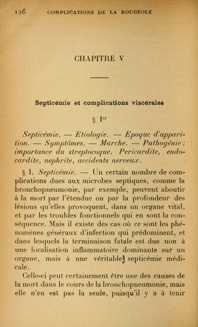 CHAPITRE V Septicémie et complications viscérales §; I^^ Septicémie. — Etiologie. — Epoque d'appari- tion. — Symptômes. — Marche. — Pathogénie \ importance du streptocoque. Pericardite, endo- cardite, néphrite, accidents nerveux. % I. Septicémie. — Un certain nombre de com- plications dues aux microbes septiques, comme la bronchopneumonie, par exemple, peuvent aboutir à la mort par l'étendue ou par la profondeur des lésions qu'elles provoquent, dans un or^^ane vital, et par les troubles fonctionnels qui en sont la con- séquence. Mais il existe des cas où ce sont les phé- nomènes généraux d'infection qui prédominent, et dans lesquels la terminaison fatale est due non à une localisation inflammatoire dominante sur un orj^ane, mais à une véritable] septicémie médi- cale. Celle-ci peut certainement être une des causes de la mort dans le cours de la bronchopneumonie, mais elle n'en est pas la seule, puisqu'il y a à tenir