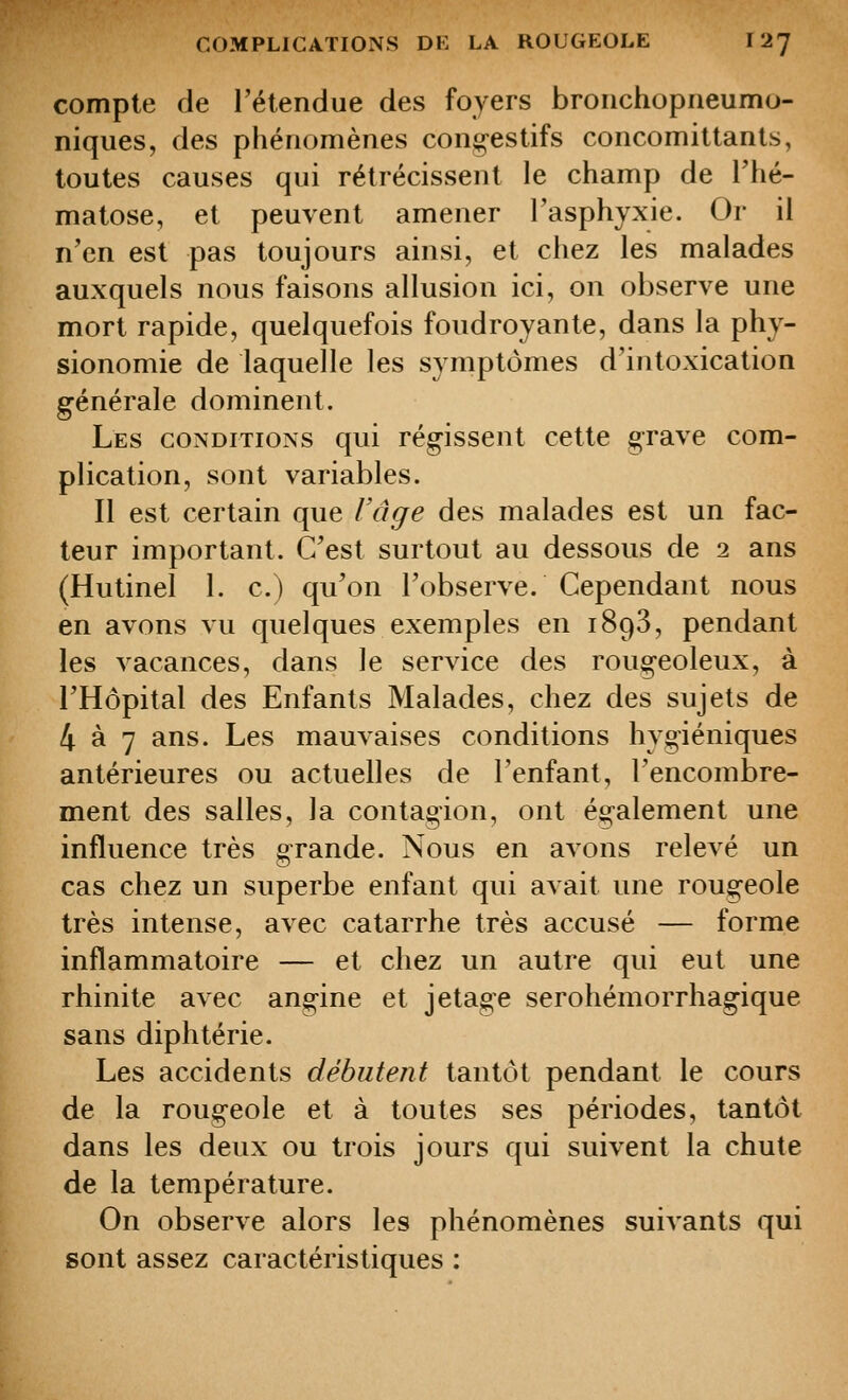 compte de l'étendue des foyers bronchopneumo- niques, des phénomènes con^-estifs concomittanls, toutes causes qui rétrécissent le champ de l'hé- matose, et peuvent amener l'asphyxie. Or il n'en est pas toujours ainsi, et chez les malades auxquels nous faisons allusion ici, on observe une mort rapide, quelquefois foudroyante, dans la phy- sionomie de laquelle les symptômes d'intoxication générale dominent. Les CONDITIONS qui régissent cette grave com- plication, sont variables. Il est certain que l'âge des malades est un fac- teur important. C'est surtout au dessous de i ans (Hutinel 1. c.) qu'on l'observe. Cependant nous en avons vu quelques exemples en 1898, pendant les vacances, dans le service des rougeoleux, à l'Hôpital des Enfants Malades, chez des sujets de 4 à 7 ans. Les mauvaises conditions hygiéniques antérieures ou actuelles de l'enfant, l'encombre- ment des salles, la contagion, ont également une influence très grande. Nous en avons relevé un cas chez un superbe enfant qui avait une rougeole très intense, avec catarrhe très accusé — forme inflammatoire — et chez un autre qui eut une rhinite avec angine et j étage serohémorrhagique sans diphtérie. Les accidents débutent tantôt pendant le cours de la rougeole et à toutes ses périodes, tantôt dans les deux ou trois jours qui suivent la chute de la température. On observe alors les phénomènes suivants qui sont assez caractéristiques :