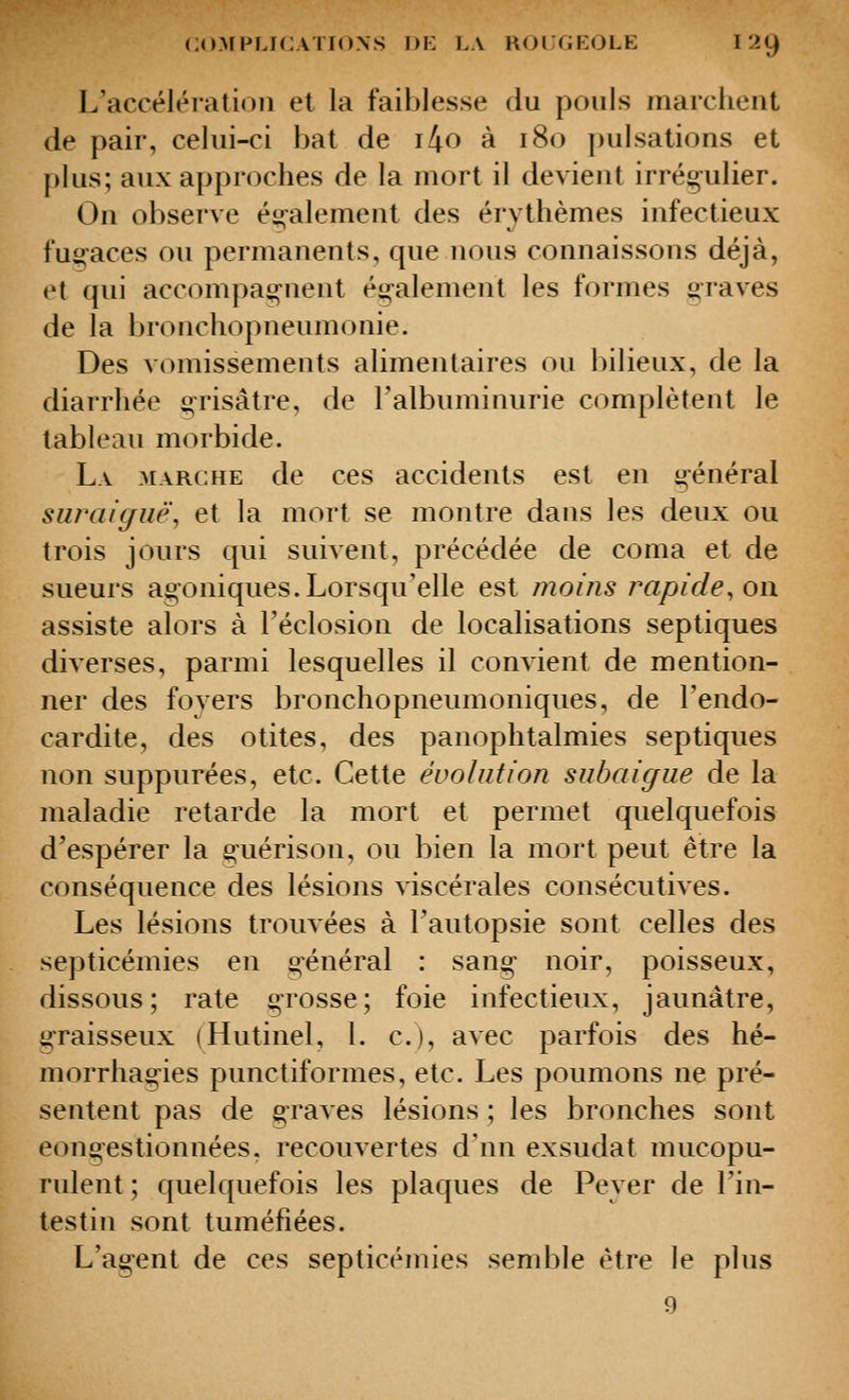 L'accélération el la faiblesse du pouls marchent de pair, celui-ci bat de i4o à i8o ])ulsations et plus; aux approches de la mort il devient irrégulier. On observe également des érythèmes infectieux fuo-aces ou permanents, que nous connaissons déjà, et qui accompag-nent également les formes graves de la l)ronchopneumonie. Des vomissements alimentaires ou bilieux, de la diarrhée grisâtre, de l'albuminurie complètent le tableau morbide. La marche de ces accidents est en général siiraiguë, et la mort se montre dans les deux ou trois jours qui suivent, précédée de coma et de sueurs agoniques. Lorsqu'elle est moins rapide, oi\ assiste alors à Téclosion de localisations septiques diverses, parmi lesquelles il convient de mention- ner des foyers bronchopneumoniques, de l'endo- cardite, des otites, des panophtalmies septiques non suppurées, etc. Cette évolution subaigiie de la maladie retarde la mort et permet quelquefois d'espérer la g-uérison, ou bien la mort peut être la conséquence des lésions viscérales consécutives. Les lésions trouvées à Tautopsie sont celles des septicémies en général : sang noir, poisseux, dissous; rate g-rosse; foie infectieux, jaunâtre, graisseux (Hutinel, 1. c), avec parfois des hé- morrhag-ies punctiformes, etc. Les poumons ne pré- sentent pas de graves lésions ; les bronches sont congestionnées, recouvertes d'nn exsudât mucopu- rulent ; quelquefois les plaques de Peyer de l'in- testin sont tuméfiées. L'agent de ces septicémies semble être le plus 9