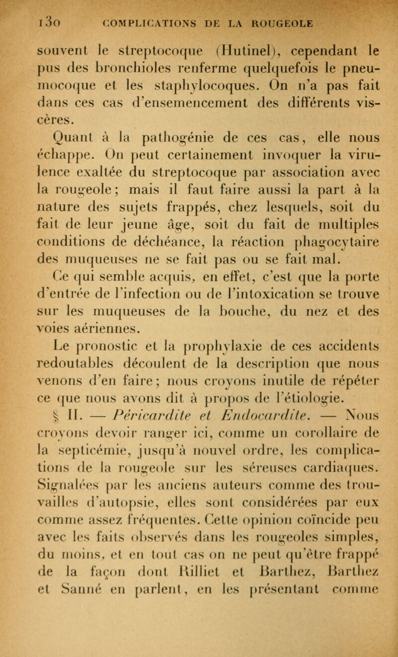 souvent le streptocoque (Hutinelj, cependant le pus des bronchioles renferme quelquefois le pneu- mocoque et les staphylocoques. On n'a pas fait dans ces cas d'ensemencement des différents vis- cères. Quant à la pathogénie de ces cas, elle nous échappe. On peut certainement invoquer la viru- lence exaltée du streptocoque par association avec la rougeole ; mais il faut faire aussi la part à la nature des sujets frappés, chez lesquels, soit du fait de leur jeune âge, soit du fait de multiples conditions de déchéance, la réaction phagocytaire des muqueuses ne se fait pas ou se fait mal. Ce qui semble acquis^ en effet, c'est que la porte d'entrée de l'infection ou de l'intoxication se trouve sur les muqueuses de la bouche, du nez et des voies aériennes. Le pronostic et la prophylaxie de ces accidents redoutables découlent de la description que nous venons d'en faire; nous croyons inutile de répéter ce que nous avons dit à propos de l'étiologie. ^11. — Péricardite et Endocardite. — Nous croyons devoir ranger ici, comme un corollaire de la septicémie, jusqu'à nouvel ordre, les complica- tions de la rougeole sur les séreuses cardiaipies. Signalées par les anciens auteurs comme des trou- vailles d'autopsie, elles sont considérées par eux comme assez fréquentes. Cette opinion coïncide peu avec les faits observés dans les rougeoles simples, du moins, et en tout cas on ne peut qu'être frappé de la façon dont Rilliet et Barthez, Barthez et Sauné en [)arlenl, en les [)résentant comme