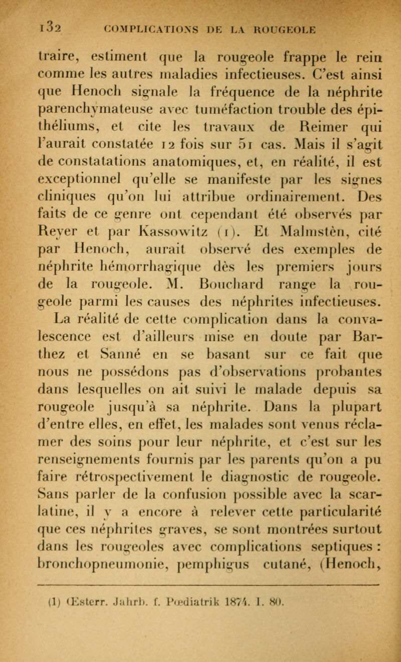 traire, estiment que la roiio-eole frappe le reia comme les autres maladies infectieuses. C'est ainsi que Henoch sio;-nale la fréquence de la néphrite parenchymateuse avec tuméfaction trouble des épi- théliums, et cite les travaux de Reimer qui l'aurait constatée 12 fois sur 5i cas. Mais il s'agit de constatations anatomiques, et, en réalité, il est exceptionnel qu'elle se manifeste par les sig-nes cliniques qu'on lui attribue ordinairement. Des faits de ce ti;-enre ont cependant été observés par Reyer et par Kassowitz (i). Et Malmstèn, cité par Henoch, aurait observé des exemples de néphrite hémorrha£;-ique dès les premiers jours de la rou^-eole. M. Bouchard rang;-e la rou- g-eole parmi les causes des néphrites infectieuses. La réalité de cette complication dans la conva- lescence est d'ailleurs mise en doute par Bar- thez et Sanné en se basant sur ce fait que nous ne possédons pas d'observations probantes dans lesquelles on ait suivi le malade depuis sa roug-eole jusqu'à sa néphrite. Dans la plupart d'entre elles, en effet, les malades sont venus récla- mer des soins pour leur néphrite, et c'est sur les renseignements fournis par les parents qu'on a pu faire rétrospectivement le diagnostic de rougeole. Sans parler de la confusion possible avec la scar- latine, il y a encore à relever cette particularité que ces néphrites graves, se sont montrées surtout dans les rougeoles avec complications septiques : bronchopneumonie, pemphigus cutané, (Henoch, (1) (Estcrr. Jalirli. 1. Po'diatrik 1874. 1. .S().