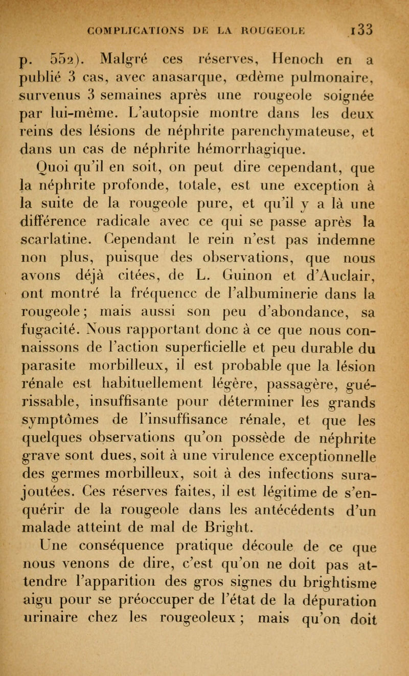 p. 552). Malg-ié ces réserves, Henoch en a publié 3 cas, avec aiiasarque, œdème pulmonaire, survenus 3 semaines après une roug-eole soig-née par lui-même. L'autopsie montre dans les deux reins des lésions de néphrite parencliymateuse, et dans un cas de néphrite hémorrhag-ique. Quoi qu'il en soit, on peut dire cependant, que la néphrite profonde, totale, est une exception à la suite de la roug^eole pure, et qu'il y a là une différence radicale avec ce qui se passe après la scarlatine. Cependant le rein n'est pas indemne non plus, puisque des observations, que nous avons déjà citées, de L. Guinon et d'Auclair, ont montré la fréquence de Talbuminerie dans la roug-eole ; mais aussi son peu d'abondance, sa fug-acité. Nous rapportant donc à ce que nous con- naissons de l'action superficielle et peu durable du parasite morbilleux, il est probable que la lésion rénale est habituellement légère, passagère, gué- rissable, insuffisante pour déterminer les g-rands symptômes de l'insuffisance rénale, et que les quelques observations qu'on possède de néphrite grave sont dues, soit à une virulence exceptionnelle des germes morbilleux, soit à des infections sura- joutées. Ces réserves faites, il est légitime de s'en- quérir de la rougeole dans les antécédents d'un malade atteint de mal de Bright. Une conséquence pratique découle de ce que nous venons de dire, c'est qu'on ne doit pas at- tendre l'apparition des gros signes du brightisme aigu pour se préoccuper de l'état de la dépuration urinaire chez les rougeoleux ; mais qu'on doit