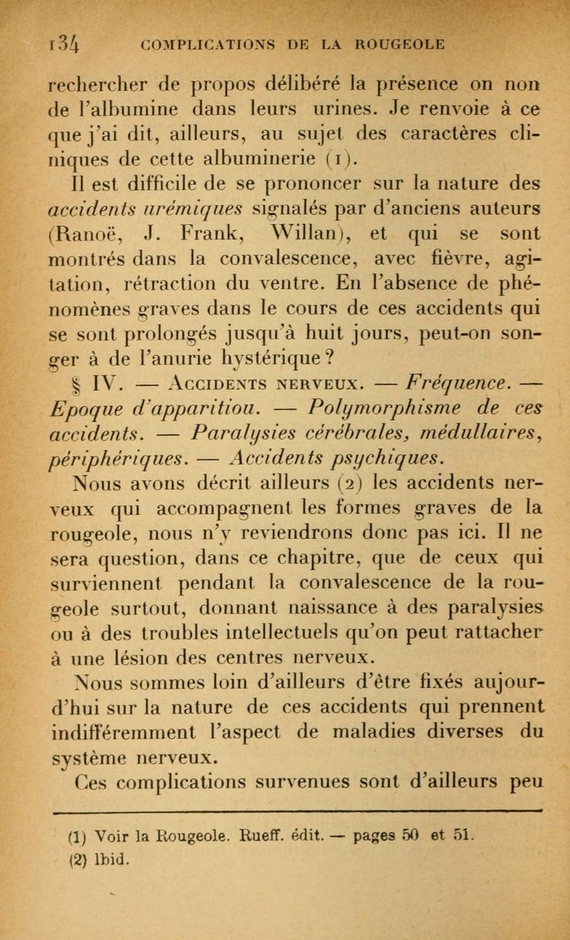 rechercher de propos délibéré la présence on non de l'albumine dans leurs urines. Je renvoie à ce que j'ai dit, ailleurs, au sujet des caractères cli- niques de cette albuminerie (i). Il est difficile de se prononcer sur la nature des accidents iirémiques sig-nalés par d'anciens auteurs (Ranoë, J. Frank, Willan), et qui se sont montrés dans la convalescence, avec fièvre, ag-i- lation, rétraction du ventre. En l'absence de phé- nomènes o-raves dans le cours de ces accidents qui se sont prolongés jusqu'à huit jours, peut-on son- ger à de l'anurie hystérique? I IV. — Accidents nerveux. — Fréquence. — Epoque d'apparitiou. — Polymorphisme de ces accidents. — Paralysies cérébrales, médullaires^ périphériques. — Accidents psychiques. Nous avons décrit ailleurs (2) les accidents ner- veux qui accompagnent les formes graves de la rougeole, nous n'y reviendrons donc pas ici. Il ne sera question, dans ce chapitre, que de ceux qui surviennent pendant la convalescence de la rou- geole surtout, donnant naissance à des paralysies ou à des troubles intellectuels qu'on peut rattacher à une lésion des centres nerveux. Nous sommes loin d'ailleurs d'être fixés aujour- d'hui sur la nature de ces accidents qui prennent indifféremment l'aspect de maladies diverses du système nerveux. Ces complications survenues sont d'ailleurs peu (1; Voir la Rougeole. Kueff. édit. — pages 50 et 51. (2) Ibid.