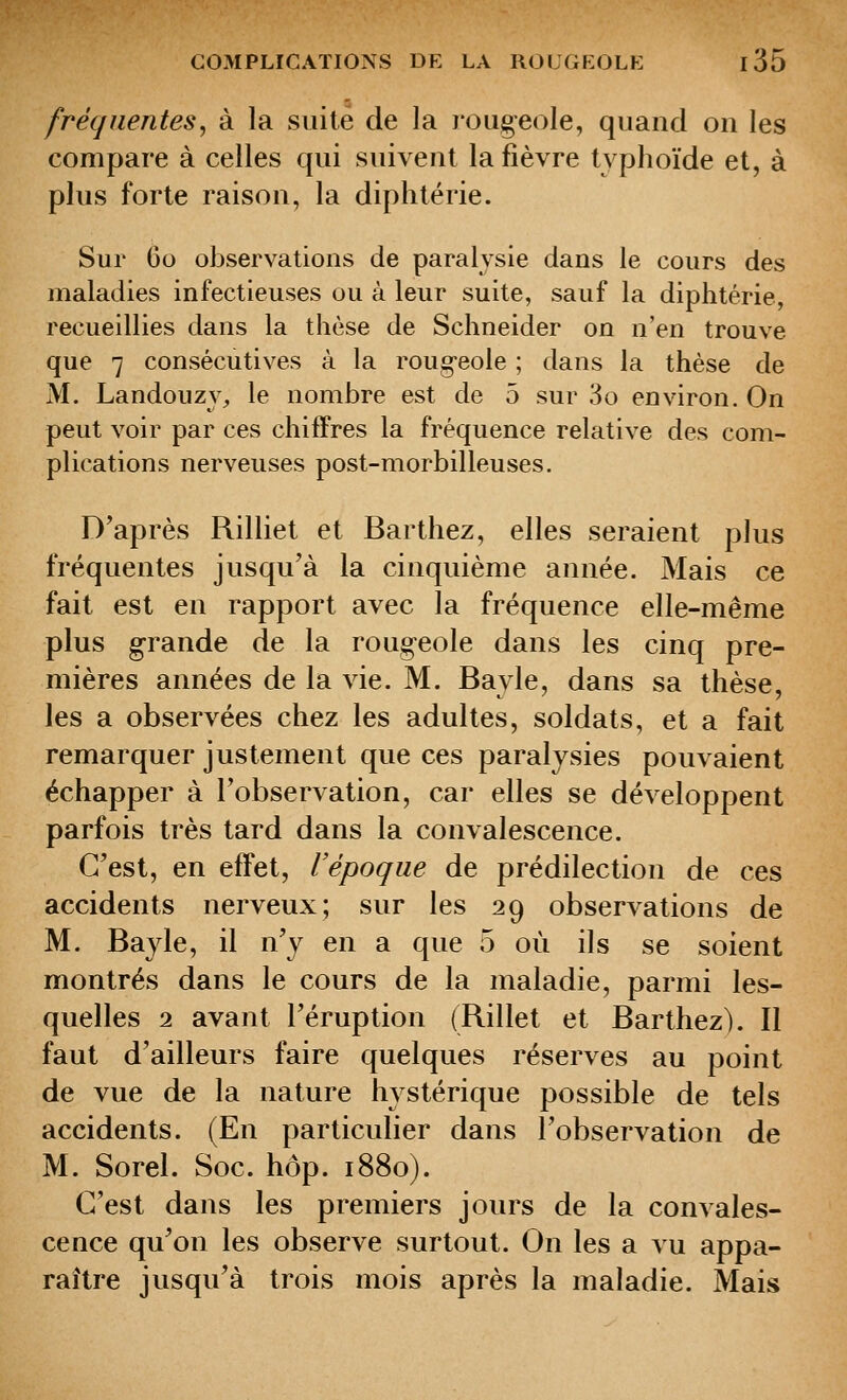 fréquentes^ à la suite de la lougeole, quand on les compare à celles qui suivent la fièvre typhoïde et, à plus forte raison, la diphtérie. Sur 60 observations de paralysie dans le cours des maladies infectieuses ou à leur suite, sauf la diphtérie, recueillies dans la thèse de Schneider on n'en trouve que 7 consécutives à la roug-eole ; dans la thèse de M. Landouzy, le nombre est de 5 sur 3o environ. On peut voir par ces chiffres la fréquence relative des com- plications nerveuses post-morbilleuses. D'après Rilliet et Barthez, elles seraient plus fréquentes jusqu'à la cinquième année. Mais ce fait est en rapport avec la fréquence elle-même plus grande de la rougeole dans les cinq pre- mières années de la vie. M. Bajle, dans sa thèse, les a observées chez les adultes, soldats, et a fait remarquer justement que ces paralysies pouvaient échapper à l'observation, car elles se développent parfois très tard dans la convalescence. C'est, en effet, l'époque de prédilection de ces accidents nerveux; sur les 29 observations de M. Bayle, il n'y en a que 5 où ils se soient montrés dans le cours de la maladie, parmi les- quelles 2 avant l'éruption (Rillet et Barthez). Il faut d'ailleurs faire quelques réserves au point de vue de la nature hystérique possible de tels accidents. (En particulier dans l'observation de M. Sorel. Soc. hop. 1880). C'est dans les premiers jours de la convales- cence qu'on les observe surtout. On les a vu appa- raître jusqu'à trois mois après la maladie. Mais