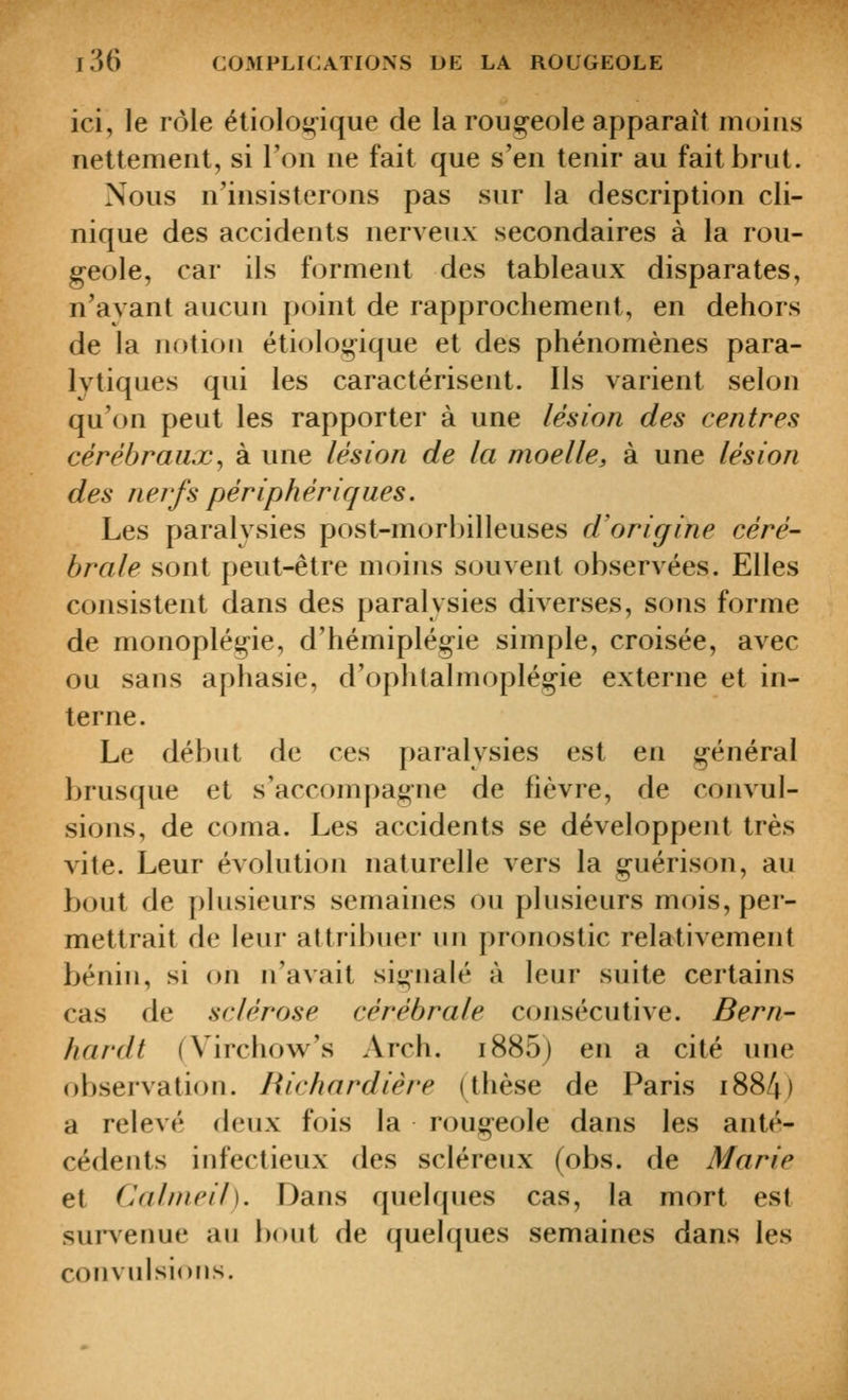 ici, le rôle étioloi^ique de la roug-eole apparaît moins nettement, si l'on ne fait que s'en tenir au fait brut. Nous n'insisterons pas sur la description cli- nique des accidents nerveux secondaires à la rou- geole, car ils fc^rment des tableaux disparates, n'avant aucun point de rapprochement, en dehors de la notion étioloi^^ique et des phénomènes para- lytiques qui les caractérisent. Ils varient selon qu'on peut les rapporter à une lésion des centres cérébraux^ à une lésion de la moelle, à une lésion des nerfs périphériques. Les paralysies post-morbilleuses d'origine céré- brale sont peut-être moins souvent observées. Elles consistent dans des paralysies diverses, sons forme de monoplégie, d'hémiplégie simple, croisée, avec ou sans aphasie, d'ophtalmoplégie externe et in- terne. Le début de ces paralysies est en général brusque et s'accompagne de fièvre, de convul- sions, de coma. Les accidents se développent très vite. Leur évolution naturelle vers la guérison, au bout de plusieurs semaines ou plusieurs mois, per- mettrait de leur attribuer un pronostic relativement bénin, si on n'avait si^iiaU* à leur suite certains cas de sclérose cérébrale consécutive. Bern- hardt (Virchow^'s Arch. i885) en a cité une observation. Richardière (thèse de Paris i884) a relevé deux fois la rougeole dans les anté- cédents infectieux des scléreux (obs. de Marie et Calnieil). Dans quelques cas, la mort est surserme au bout de quelques semaines dans les convulsions.