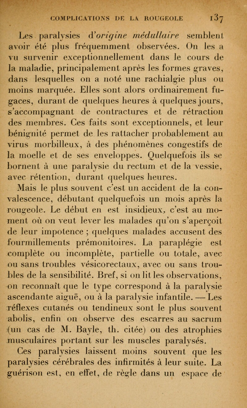 Les paralysies (ïorigine médullaire seiiiblent avoir été plus fréquemment observées. On les a vu survenir exceptionnellement dans le cours de la maladie, principalement après les formes g-raves, dans lesquelles on a noté une rachialo-ie plus ou moins marquée. Elles sont alors ordinairement fu- gaces, durant de quelques heures à quelques jours, s'accompagnant de contractures et de rétraction des membres. Ces faits sont exceptionnels, et leur béni^^nité permet de les rattacher probablement au virus morbilleux, à des phénomènes cong-estifs de la moelle et de ses enveloppes. Quelquefois ils se bornent à une paralysie du rectum et de la vessie, avec rétention, durant quelques heures. Mais le plus souvent c'est un accident de la con- valescence, débutant quelquefois un mois après la rougeole. Le début en est insidieux, c'est au mo- ment où on veut lever les malades qu'on s'aperçoit de leur impotence ; quelques malades accusent des fourmillements prémonitoires. La paraplégie est complète ou incomplète, partielle ou totale, avec ou sans troubles vésicorectaux, avec ou sans trou- bles de la sensibilité. Bref, si on lit les observations, on reconnaît que le type correspond à la paralysie ascendante aiguë, ou à la paralysie infantile. — Les réflexes cutanés ou tendineux sont le plus souvent abolis, enfin on observe des escarres au sacrum (un cas de M. Bayle, th. citéej ou des atrophies musculaires portant sur les muscles paralvsés. Ces paralysies laissent moins souvent que les paralysies cérébrales des infirmités à leur suite. La guérison est, en effet, de règle dans un espace de
