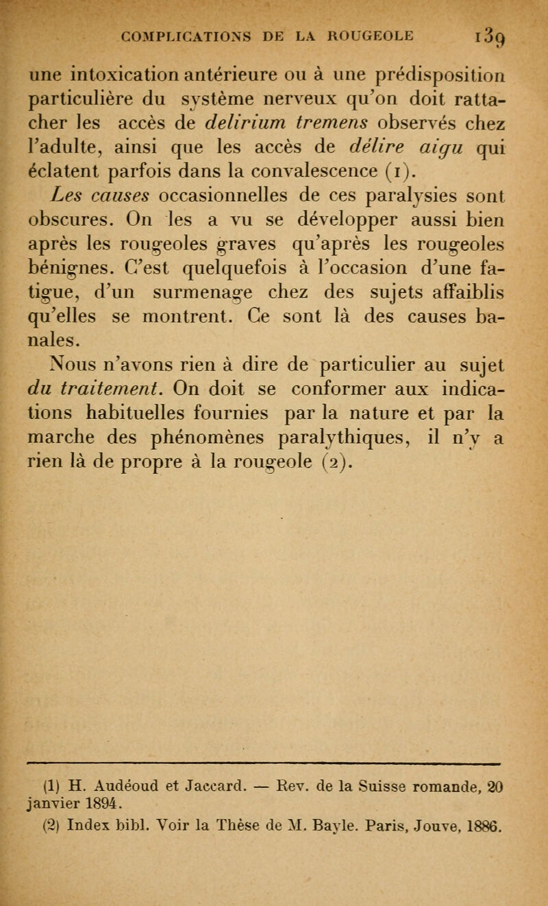 une intoxication antérieure ou à une prédisposition particulière du système nerveux qu'on doit ratta- cher les accès de deliriiim tremens observés chez Tadulte, ainsi que les accès de délire aigu qui éclatent parfois dans la convalescence (i). Les causes occasionnelles de ces paralysies sont obscures. On les a vu se développer aussi bien après les rougeoles graves qu'après les roug^eoles bénigries. C'est quelquefois à l'occasion d'une fa- tigue, d'un surmenage chez des sujets affaiblis qu'elles se montrent. Ce sont là des causes ba- nales. Nous n'avons rien à dire de particulier au sujet du traitement. On doit se conformer aux indica- tions habituelles fournies par la nature et par la marche des phénomènes paralythiques, il n'y a rien là de propre à la rougeole (2). (1) H. Audéoud et Jaccard. — Rev. de la Suisse romande, 20 janvier 1894.