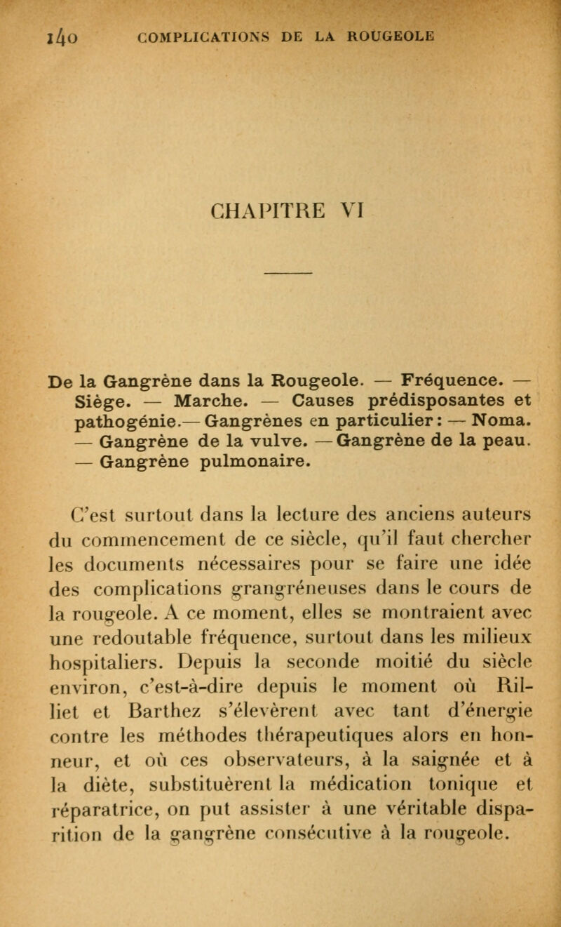 CHAPITRE VI De la Gangrène dans la Rougeole. — Fréquence. — Siège. — Marche. — Causes prédisposantes et pathogénie.— Gangrènes en particulier: — Noma. — Gangrène de la vulve. —Gangrène de la peau. — Gangrène pulmonaire. C'est surtout dans la lecture des anciens auteurs du commencement de ce siècle, qu'il faut chercher les documents nécessaires pour se faire une idée des complications g-rang^réneuses dans le cours de la rougeole. A ce moment, elles se montraient avec une redoutable fréquence, surtout dans les milieux hospitaliers. Depuis la seconde moitié du siècle environ, c'est-à-dire depuis le moment où Ril- liet et Barthez s'élevèrent avec tant d'énergie contre les méthodes thérapeutiques alors en hon- neur, et où ces observateurs, à la saignée et à la diète, substituèrent la médication tonique et réparatrice, on put assister à une véritable dispa- rition de la gangrène consécutive à la rougeole.
