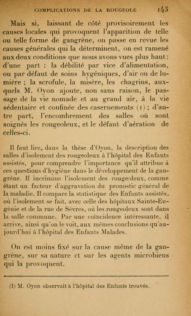 Mais si, laissant de côté provisoirement les causes locales qui provoquent l'apparition de telle ou telle forme de gang^rène, on passe en revue les causes générales qui la déterminent, on est ramené aux deux conditions que nous avons vues plus haut : d'une part : la débilité par vice d'alimentation, ou par défaut de soins hygéniques, d'air ou de lu- mière ; la scrofule, la misère, les chagrins, aux- quels M. Oyon ajoute, non sans raison, le pas- sage de la vie nomade et au grand air, à la vie sédentaire et confinée des casernements (i) ; d'au- tre part, l'encombrement des salles où sont soignés les rougeoleux, et le défaut d'aération de celles-ci. Il faut lire, dans la thèse d'Oyon. la description des salles d'isolement des rougeoleux à l'hôpital des Enfants assistés, pour comprendre l'importance qu'il attribue à ces questions d'hyo-iène dans le développement de la gan- grène. Il incrimine l'isolement des rougeoleux, comme étant un facteur d'ao'OTavation du pronostic o'énéral de la maladie. Il compare la statistique des Enfants assistés, où l'isolement se fait, avec celle des hôpitaux Sainte-Eu- génie et de la rue de Sèvres, où les rougeoleux sont dans la salle commune. Par une coïncidence intéressante, il arrive, ainsi qu'on le voit, aux mêmes conclusions qu'au- jourd'hui à l'hôpital des Enfants Malades. On est moins fixé sur la cause même de la gan- grène, sur sa nature et sur les agents microbiens qui la provoquent.