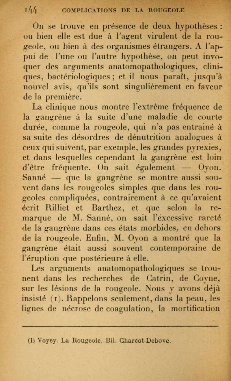 On se trouve en présence de deux hypothèses : ou bien elle est due à l'agent virulent de la rou- geole, ou bien à des organismes étrangers. A l'ap- pui de l'une ou Tautre hypothèse, on peut invo- quer des arguments anatomopathologiques, clini- ques, bactériologiques ; et il nous paraît, jusqu'à nouvel avis, qu'ils sont sinsi-ulièrement en faveur de la première. La clinique nous montre l'extrême fréquence de la gangrène à la suite d'une maladie de courte durée, comme la rougeole, qui n'a pas entrainé à sa suite des désordres de dénutrition analogues à ceux qui suivent, par exemple, les grandes pyrexies, et dans lesquelles cependant la gangrène est loin d'être fréquente. On sait également — Oyon. Sanné — que la gangrène se montre aussi sou- vent dans les rougeoles simples que dans les rou- geoles compliquées, contrairement à ce qu'avaient écrit Rilliet et Barthez, et que selon la re- marque de M. Sanné, on sait l'excessive rareté de la gano-rène dans ces états morbides^ en dehors de la rougeole. Enfin, M. Oyon a montré que la gangrène était aussi souvent contemporaine de l'éruption que postérieure à elle. Les arguments anatomopathologiques se trou- nent dans les recherches de Catrin, de Coyne, sur les lésions de la rougeole. Nous y avons déjà insisté (i). Rappelons seulement, dans la peau, les lignes de nécrose de coagulation, la mortification (1) Voj'ey. La Rougeole. Bil. Gharcot-Debove.