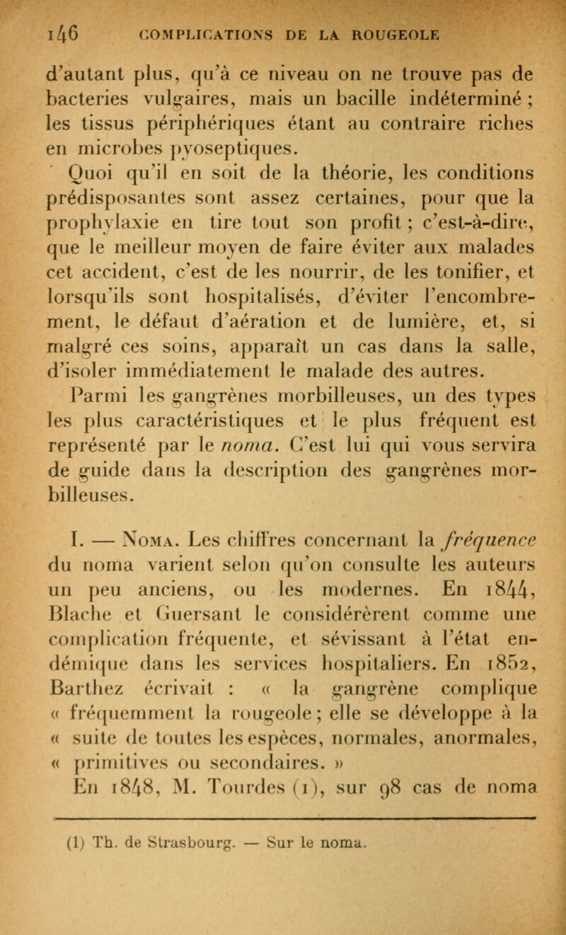 d'autant plus, qu'à ce niveau on ne trouve pas de bactéries vulg^aires, mais un bacille indéterminé ; les tissus périphériques étant au contraire riches en microbes pyoseptiques. Quoi qu'il en soit de la théorie, les conditions prédisposantes sont assez certaines, pour que la prophylaxie en tire tout son profit ; c'est-à-dire, que le meilleur moyen de faire éviter aux malades cet accident, c'est de les nourrir, de les tonifier, et lorsqu'ils sont hospitalisés, d'éviter l'encombre- ment, le défaut d'aération et de lumière, et, si malgré ces soins, apparaît un cas dans la salle, d'isoler immédiatement le malade des autres. Parmi les çanj^rèiies morbilleuses, un des types les plus caractéristiques et le plus fréquent est représenté par le noma. C'est lui qui vous servira de g-uide dans la description des g-angrènes mor- billeuses. I. — Noma. Les chiffres concernant la fréquence du noma varient selon qu'on consulte les auteurs un peu anciens, ou les modernes. En i844i Blache et Guersant le considérèrent comme une compHcatioii fréquente, et sévissant à l'état en- démique dans les services hospitaliers. En 1862, Barthez écrivait : « la gangrène complique « fréquemment la rougeole; elle se développe à la « suite de toutes les espèces, normales, anormales, (( [jrimitives ou secondaires. » En r848, M. Tourdes (i), sur 98 cas de noma (1; Th. de Strasbourg. — Sur le noma.