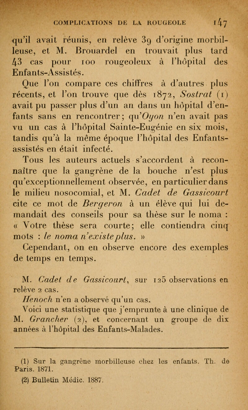 qu'il avait réunis, eu relève 89 d'ori;^ine morbil- leuse, et M. Brouardel en trouvait plus lard 43 cas pour 100 rougeoleux à l'hôpital des Enfants-Assistés. Que l'on compare ces chiffres à d'autres plus récents, et l'on trouve que dès 1872, Sostrat (i) avait pu passer plus d'un an dans un hôpital d'en- fants sans en rencontrer; qu'Oi/on n'en avait pas vu un cas à l'hôpital Sainte-Eugénie en six mois, tandis qu'à la même époque l'hôpital des Enfants- assistés en était infecté. Tous les auteurs actuels s'accordent à recon- naître que la gangrène de la bouche n'est plus qu'exceptionnellement observée, en particulier dans le milieu nosocomial, et M. Cadet de Gassicoiirt cite ce mot de Bergeron à un élève qui lui de- mandait des conseils pour sa thèse sur le noma : « Votre thèse sera courte; elle contiendra cinq mots : le noma n'existe plus. » Cependant, on en observe encore des exemples de temps en temps. M. Cadet de Gassicourt^ sur 126 observations en relève 2 cas. Henoch n'en a observé qu'un cas. Voici une statistique que j'emprunte à une clinique de M. Grancher (2), et concernant un groupe de dix années à l'hôpital des Enfants-Malades. (1) Sur la gangrène morbilleuse chez les enfants. Th. de Paris. 1871. (2) Bulletin Médic. 1887.