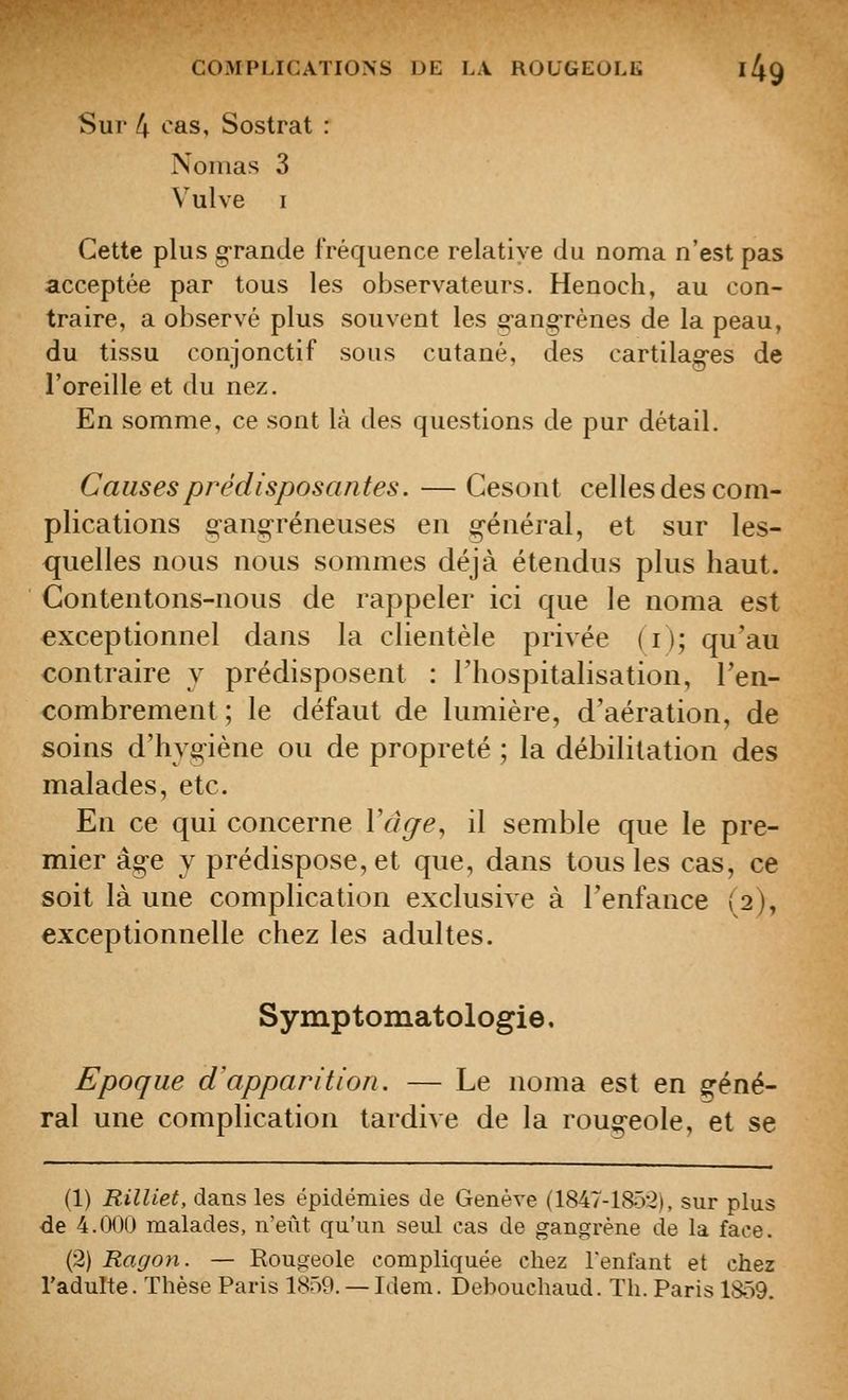 Sur 4 ^as, Sostrat : Nomas 3 Vulve I Cette plus grande fréquence relative du noma n'est pas acceptée par tous les observateurs. Henoch, au con- traire, a observé plus souvent les erang-rènes de la peau, du tissu conjonctif sous cutané, des cartilag-es de l'oreille et du nez. En somme, ce sont là des questions de pur détail. Causes prédisposantes. — Cesont celles des com- plications g-angréneuses en g-énéral, et sur les- quelles nous nous sommes déjà étendus plus haut. Contentons-nous de rappeler ici que le noma est exceptionnel dans la clientèle privée (i); qu'au contraire y prédisposent : l'hospitalisation, l'en- combrement ; le défaut de lumière, d'aération, de soins d'hvg-iène ou de propreté ; la débilitation des malades, etc. En ce qui concerne Vàge^ il semble que le pre- mier âg-e y prédispose, et que, dans tous les cas, ce soit là une complication exclusive à l'enfance (2), exceptionnelle chez les adultes. Symptomatologie. Epoque d'apparition. — Le noma est en ç^éné- ral une complication tardive de la roug-eole, et se (1) Rilliet, dans les épidémies de Genève (1847-185'2), sur plus de 4.000 malades, n'eût qu'un seul cas de gangrène de la face. (2) Ragon. — Rougeole compliquée chez Tentant et chez l'adulte. Thèse Paris 1859. — Idem. Debouchaud. Th. Paris 1859.