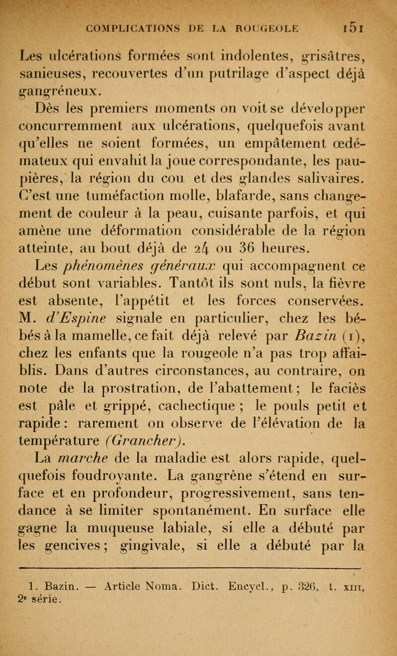 Les ulcérations formées sont indolentes, grisâtres, sanieuses, recouvertes d'un putrilag-e d'aspect déjà g-ang-réneux. Dès les premiers moments on voit se développer concurremment aux ulcérations, quelquefois avant qu'elles ne soient formées, un empâtement œdé- mateux qui envahit la joue correspondante, les pau- pières, la ré§ion du cou et des g-landes salivaires. C'est une tuméfaction molle, blafarde, sans change- ment de couleur à la peau, cuisante parfois, et qui amène une déformation considérable de la région atteinte, au bout déjà de 24 ou 36 heures. Les phénomènes généraux qui accompag-nent ce début sont variables. Tantôt ils sont nuls, la fièvre est absente, l'appétit et les forces conservées. M. d'Espine sig^nale en particulier, chez les bé- bés à la mamelle, ce fait déjà relevé par ^arm (i), chez les enfants que la roug-eole n'a pas trop affai- blis. Dans d'autres circonstances, au contraire, on note de la prostration, de l'abattement; le faciès est pâle et g-rippé, cachectique; le pouls petit et rapide : rarement on observe de l'élévation de la température (Grancher). La marche de la maladie est alors rapide, quel- quefois foudroyante. La g-ang-rène s'étend en sur- face et en profondeur, progressivement, sans ten- dance à se limiter spontanément. En surface elle g-ag-ne la muqueuse labiale, si elle a débuté par les g-encives ; g-ing-ivale, si elle a débuté par la 1. Bazin. — Article Noma. Dict. EncycL, p. o2(). t. xiii, 2* série.