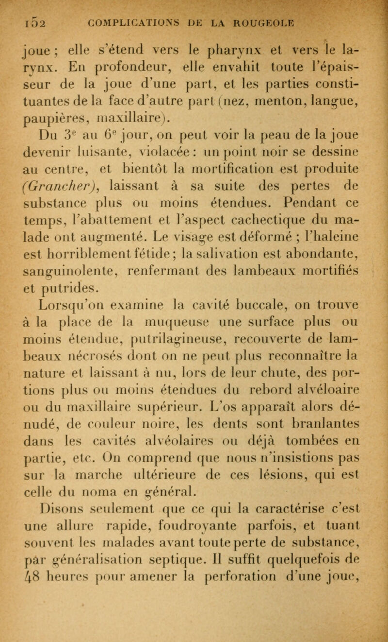 joue ; elle s'étend vers le pharynx et vers le la- rvnx. En profondeur, elle envahit toute l'épais- seur de la joue d'une part, et les parties consti- tuantes de la face d'autre part (nez, menton, langue, paupières, niaxillaire). r3u y au 6*^ jour, on peut voir la peau de la joue devenir luisante, violacée: un point noir se dessine au centre, et bientôt la mortification est produite (GrancherJ, laissant à sa suite des pertes de substance plus ou moins étendues. Pendant ce temps, l'abattement et l'aspect cachectique du ma- lade ont aug-menté. Le visaj^e est déformé ; l'haleine est horriblement fétide; la salivation est abondante, sanguinolente, renfermant des lambeaux mortifiés et putrides. Lorsqu'on examine la cavité buccale, on trouve à la place de la muqueuse une surface plus ou moins étendue, putrilae;-ineuse, recouverte de lam- beaux nécrosés dont on ne peut [)lus reconnaître la nature et laissant à nu, lors de leur chute, des por- tions plus ou moins étendues du rebord alvéloaire ou du maxillaire supérieur. L'os apparaît alors dé- nudé, de couleur noire, les dents sont branlantes dans les cavités alvéolaires ou déjà tombées en partie, etc. On comprend que nous n'insistions pas sur la marche ultérieure de ces lésions, qui est celle du noma en g-énéral. Disons seulement que ce qui la caractérise c'est une allure rapide, foudroyante parfois, et tuant souvent les malades avant toute perte de substance, par généralisation septique. 11 suffit quelquefois de 48 heures poui- amener la perforation d'une joue.