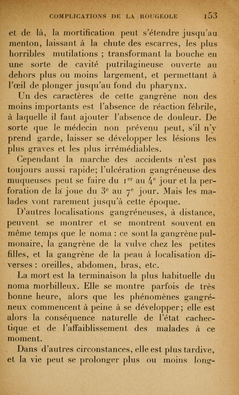 et de là, la mortification peut s'étendre jusqu'au menton, laissant à la chute des escarres, les plus horribles mutilations ; transformant la bouche en une sorte de cavité putrilagineuse ouverte au dehors plus ou moins larjçement, et permettant à l'œil de plong-er jusqu'au fond du pharynx. Un des caractères de cette g-angrène non des moins importants est l'absence de réaction fébrile, à laquelle il faut ajouter l'absence de douleur. De sorte que le médecin non prévenu peut, s'il n'y prend garde, laisser se développer les lésions les plus g-raves et les plus irrémédiables. Cependant la marche des accidents n'est pas toujours aussi rapide; l'ulcération çang-réneuse des muqueuses peut se faire du i^^' au 4*^ jour et la per- foration de la joue du S*^ au 7^ jour. Mais les ma- lades vont rarement jusqu'à cette époque. D'autres localisations gangreneuses, à distance, peuvent se montrer et se montrent souvent en même temps que le noma : ce sont la ganoTène pul- monaire, la gangrène de la vulve chez les petites filles, et la gangrène de la peau à localisation di- verses : oreilles, abdomen, bras, etc. La mort est la terminaison la plus habituelle du noma morbilleux. Elle se montre parfois de très bonne heure, alors que les phénomènes gangre- neux commencent à peine à se développer; elle est alors la conséquence naturelle de l'état cachec- tique et de l'affaiblissement des malades à ce moment. Dans d'autres circonstances, elle est plus tardive, et la vie peut se prolonger plus ou moins long-