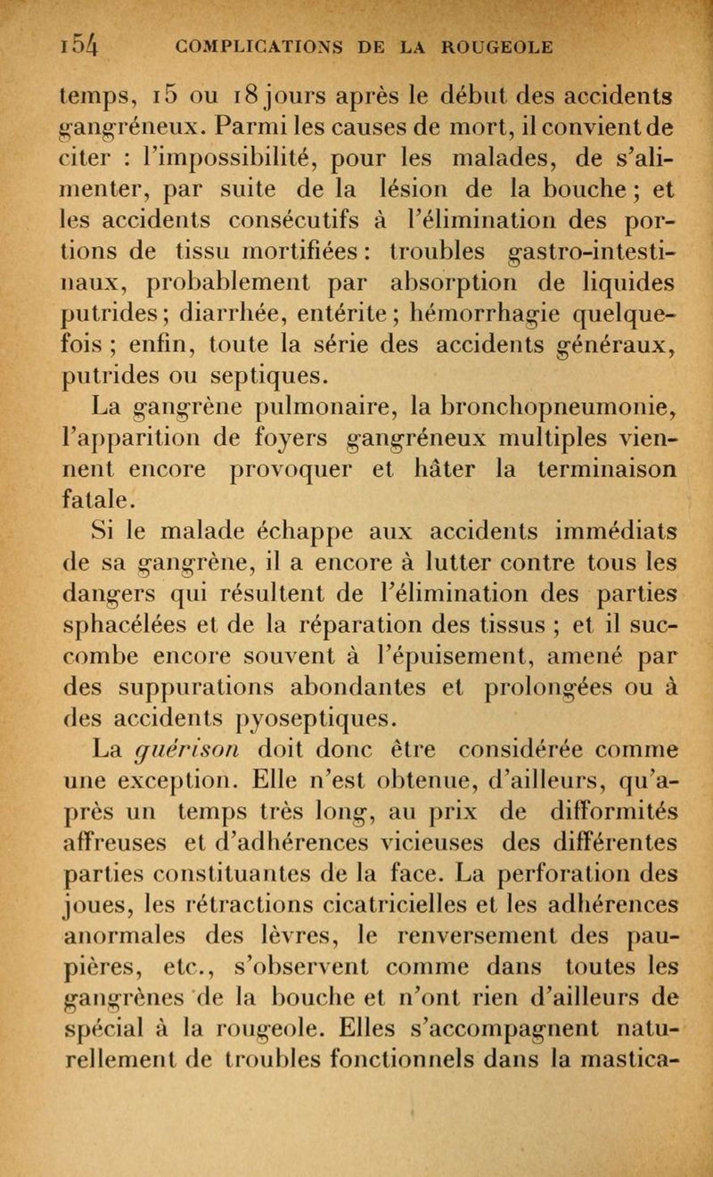 temps, i5 ou 18 jours après le début des accidents ^ang-réneux. Parmi les causes de mort, il convient de citer : l'impossibilité, pour les malades, de s'ali- menter, par suite de la lésion de la bouche ; et les accidents consécutifs à Télimination des por- tions de tissu mortifiées : troubles g-astro-intesti- naux, probablement par absorption de liquides putrides; diarrhée, entérite; hémorrhagie quelque- fois ; enfin, toute la série des accidents généraux, putrides ou septiques. La gangrène pulmonaire, la bronchopneumonie, l'apparition de foyers gangreneux multiples vien- nent encore provoquer et hâter la terminaison fatale. Si le malade échappe aux accidents immédiats de sa gangrène, il a encore à lutter contre tous les dangers qui résultent de l'élimination des parties sphacélées et de la réparation des tissus ; et il suc- combe encore souvent à l'épuisement, amené par des suppurations abondantes et prolongées ou à des accidents pyoseptiques. La guérison doit donc être considérée comme une exception. Elle n'est obtenue, d'ailleurs, qu'a- près un temps très long, au prix de difformités affreuses et d'adhérences vicieuses des différentes parties constituantes de la face. La perforation des joues, les rétractions cicatricielles et les adhérences anormales des lèvres, le renversement des pau- pières, etc., s'observent comme dans toutes les gangrènes île la bouche et n'ont rien d'ailleurs de spécial à la rougeole. Elles s'accompagnent natu- rellement de troubles fonctionnels dans la mastica-