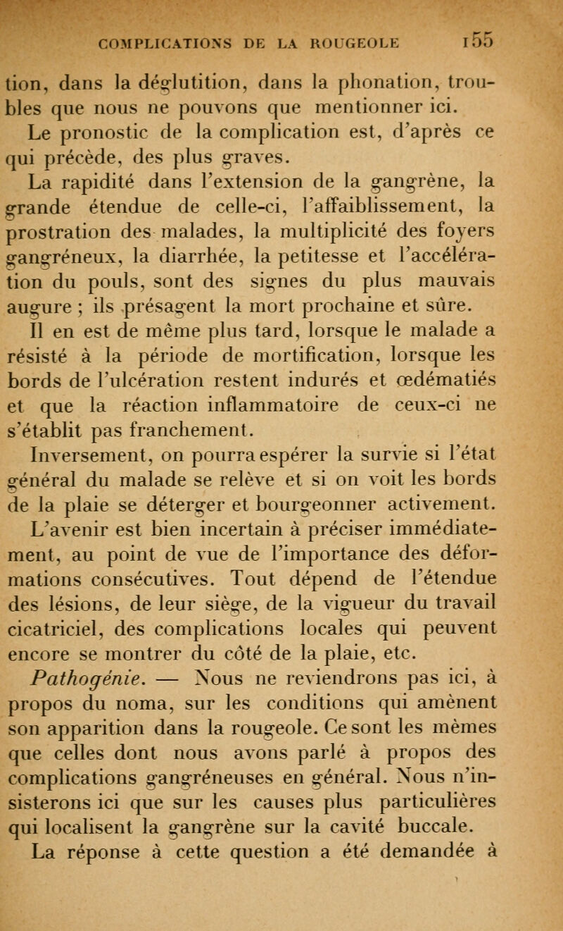 tion, dans la déglutition, dans la phonation, trou- bles que nous ne pouvons que mentionner ici. Le pronostic de la complication est, d'après ce qui précède, des plus graves. La rapidité dans l'extension de la g-angrène, la grande étendue de celle-ci, TafFaiblissement, la prostration des malades, la multiplicité des foyers gang-réneux, la diarrhée, la petitesse et l'accéléra- tion du pouls, sont des sig-nes du plus mauvais augure ; ils présag-ent la mort prochaine et sûre. Il en est de même plus tard, lorsque le malade a résisté à la période de mortification, lorsque les bords de l'ulcération restent indurés et œdématiés et que la réaction inflammatoire de ceux-ci ne s'établit pas franchement. Inversement, on pourra espérer la survie si l'état général du malade se relève et si on voit les bords de la plaie se déterger et bourgeonner activement. L'avenir est bien incertain à préciser immédiate- ment, au point de vue de l'importance des défor- mations consécutives. Tout dépend de l'étendue des lésions, de leur siège, de la vigueur du travail cicatriciel, des complications locales qui peuvent encore se montrer du côté de la plaie, etc. Pathogénîe. — Nous ne reviendrons pas ici, à propos du noma, sur les conditions qui amènent son apparition dans la rougeole. Ce sont les mêmes que celles dont nous avons parlé à propos des complications gangreneuses en général. Nous n'in- sisterons ici que sur les causes plus particulières qui localisent la gangrène sur la cavité buccale. La réponse à cette question a été demandée à