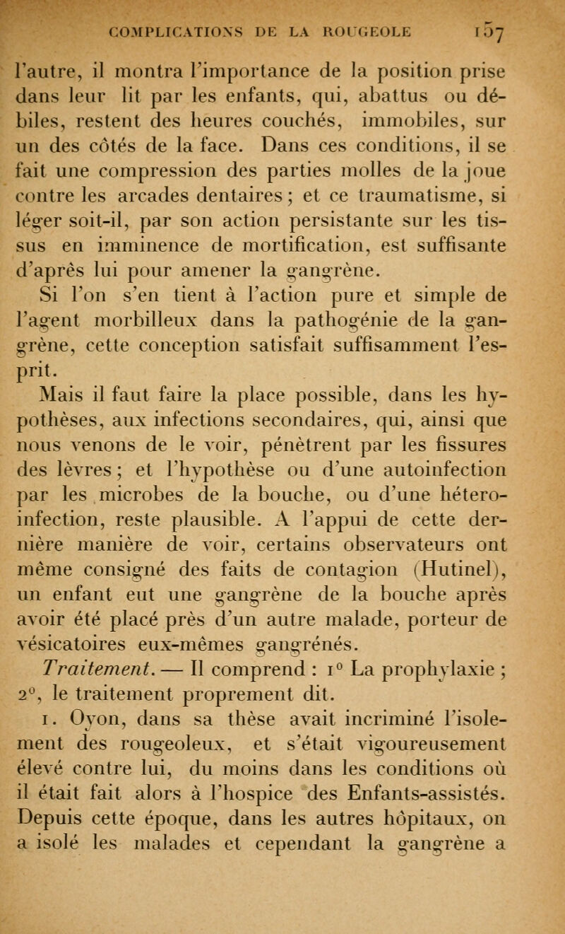 l'autre, il montra l'importance de la position prise dans leur lit par les enfants, qui, abattus ou dé- biles, restent des heures couchés, immobiles, sur un des côtés de la face. Dans ces conditions, il se fait une compression des parties molles de la joue contre les arcades dentaires ; et ce traumatisme, si lég-er soit-il, par son action persistante sur les tis- sus en imminence de mortification, est suffisante d'après lui pour amener la g ans; rêne. Si l'on s'en tient à l'action pure et simple de rao;-ent morbilleux dans la pathoo;-énie de la çan- g-rène, cette conception satisfait suffisamment l'es- prit. Mais il faut faire la place possible, dans les hy- pothèses, aux infections secondaires, qui, ainsi que nous venons de le voir, pénètrent par les fissures des lèvres ; et l'hypothèse ou d'une autoinfection par les microbes de la bouche, ou d'une hétero- infection, reste plausible. A l'appui de cette der- nière manière de voir, certains observateurs ont même consigné des faits de contag-ion (Hutinel), un enfant eut une g-angrène de la bouche après avoir été placé près d'un autre malade, porteur de vésicatoires eux-mêmes gano-rénés. Traitement. — Il comprend : i° La prophylaxie ; 2^', le traitement proprement dit. I. Oyon, dans sa thèse avait incriminé l'isole- ment des rougeoleux, et s'était vigoureusement élevé contre lui, du moins dans les conditions où il était fait alors à l'hospice des Enfants-assistés. Depuis cette époque, dans les autres hôpitaux, on a isolé les malades et cependant la gangrène a