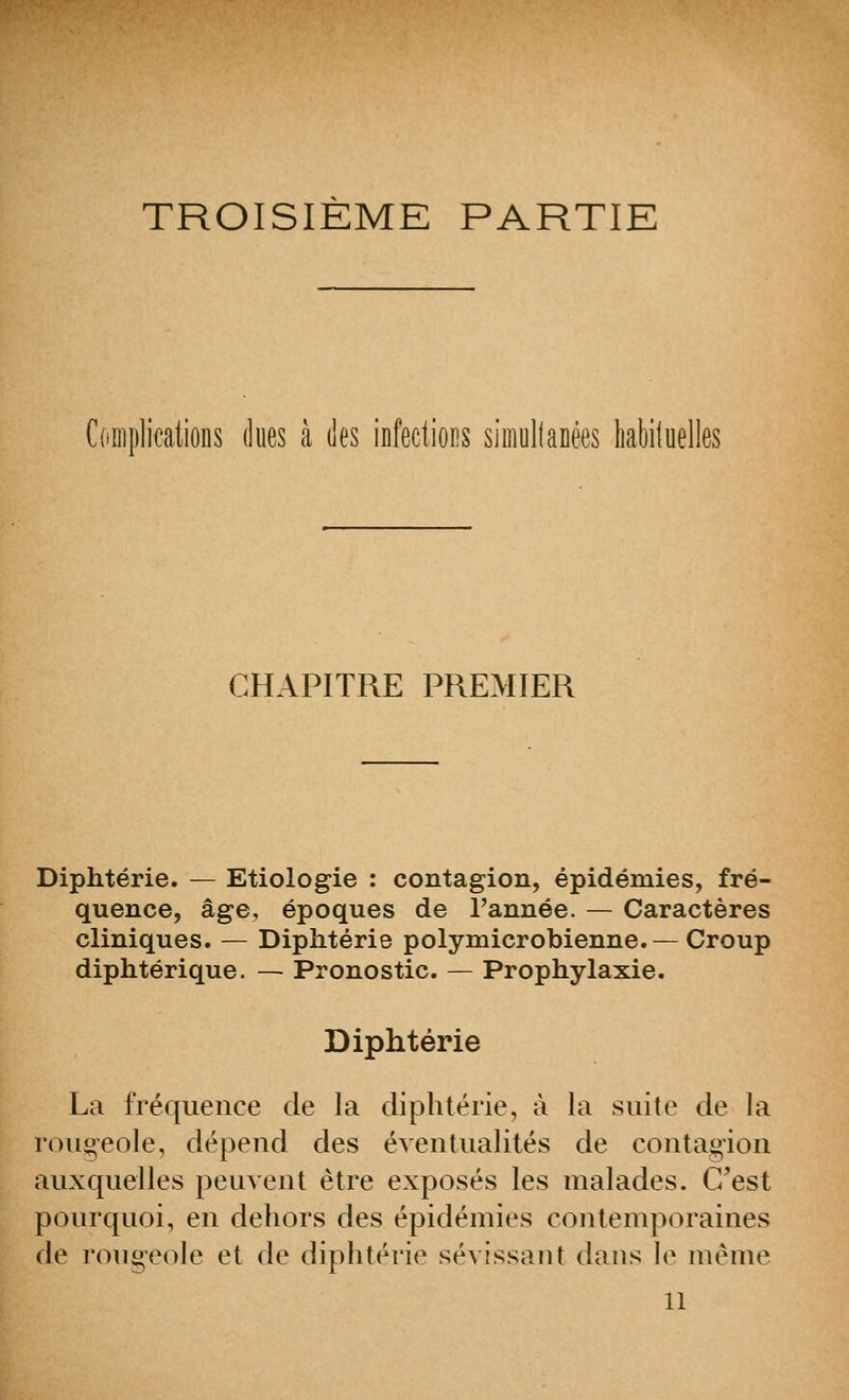 TROISIÈME PARTIE Complications dues â îles infeclioM siiiiollaEêes habiluelles CHAPITRE PREMIER Diphtérie. — Etiologie : contagion, épidémies, fré- quence, âge, époques de l'année. — Caractères cliniques. — Diphtérie polymicrobienne.—Croup diphtérique. — Pronostic. — Prophylaxie. Diphtérie La fréquence de la diphtérie, à la suite de la rougeole, dépend des éventualités de contagion auxquelles peuvent être exposés les malades. C'est pourquoi, en dehors des épidémies contemporaines de rougeole et de diphtérie sévissant dans le même 11