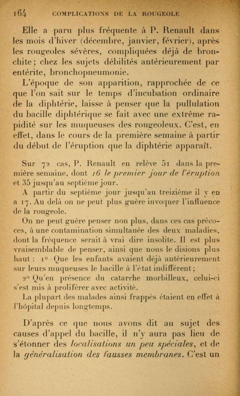 Elle a paru plus fréquente à P. Renault dans les mois criiiver (décembre, janvier, février), après les rougeoles sévères, compliquées déjà de bron- chite; chez les sujets débilités antérieurement par entérite, bronchopneumonie. L'époque de son apparition, rapprochée de ce que Ton sait sur le temps d'incubation ordinaire de la diphtérie, laisse à penser que la pullulation du bacille diphtéricpie se fait avec une extrême ra- pidité sur les muqueuses des rougeoleux. C'est, en effet, dans le cours de la première semaine à partir du début de l'éruption que la diphtérie apparaît. Sur 72 cas, P. Renault en relève 5i dans la pre- mière semaine, dont 16 le premier jour de réruption et 35 jusqu'au septième jour. A partir du septième jour jusqu'au treizième il y en a 17. Au delà ou ne peut plus g-uère invoquer rinfluence de la rougeole. On ne peut guère penser non plus, dans ces cas préco- ces, à une contamination simultanée des deux maladies, dont la fréquence serait à vrai dire insolite. Il est plus vraisemblable de penser, ainsi que nous le disions plus haut : i'^ Oue les enfants avaient déjà antérieurement sur leurs muqueuses le bacille à l'état indifférent ; 2*^' ()u'en présence du catarrhe morbilleux, celui-ci s'est mis à proliférer avec activité. La plupart des malades ainsi frappés étaient en effet à rh(jpital depuis longtemps. D'après ce cpie nous avons dit au sujet des causes d'appel du bacille, il n'y aura pas lieu de s'étonner des localisations un peu spéciales^ et de la généralisation des fausses membranes. C'est un