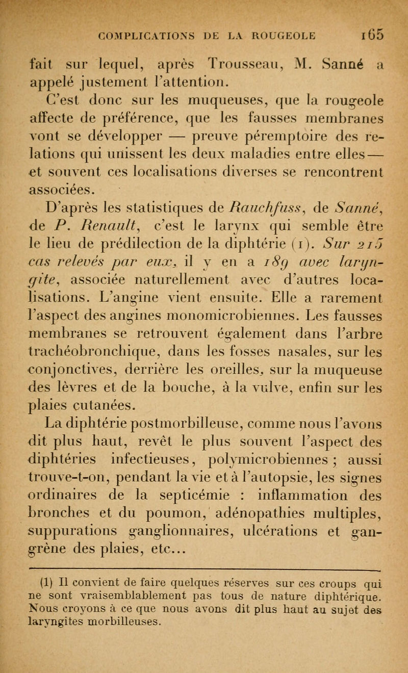 fait sur lequel, après Trousseau, M. Sanné a appelé justement l'attention. C'est donc sur les muqueuses, que la roug-eole affecte de préférence, que les fausses membranes vont se développer — preuve péremptoire des re- lations qui unissent les deux maladies entre elles — et souvent ces localisations diverses se rencontrent associées. D'après les statistiques de Raiichfiiss, de Sanné, de P. Renault, c'est le larynx qui semble être le lieu de prédilection de la diphtérie ( i). Sur 2/5 cas relevés par eux, il y en 'à i8g avec laryn- gite, associée naturellement avec d'autres loca- lisations. L'ang-ine vient ensuite. Elle a rarement l'aspect des ang-ines monomicrobiennes. Les fausses membranes se retrouvent également dans l'arbre trachéobronchique, dans les fosses nasales, sur les conjonctives, derrière les oreilles,, sur la muqueuse des lèvres et de la bouche, à la vulve, enfin sur les plaies cutanées. La diphtérie postmorbilleuse, comme nous l'avons dit plus haut, revêt le plus souvent l'aspect des diphtéries infectieuses, polymicrobiennes ; aussi trouve-t-on, pendant la vie et à l'autopsie, les sig-nes ordinaires de la septicémie : inflammation des bronches et du poumon, adénopathies multiples, suppurations g-anglionnaires, ulcérations et g^an- grène des plaies, etc.. (1) Il convient de faire quelques réserves sur ces croups qui ne sont vraisemblablement pas tous de nature diphtérique. Nous croyons à ce que nous avons dit plus haut au sujet des laryngites morbilleuses.