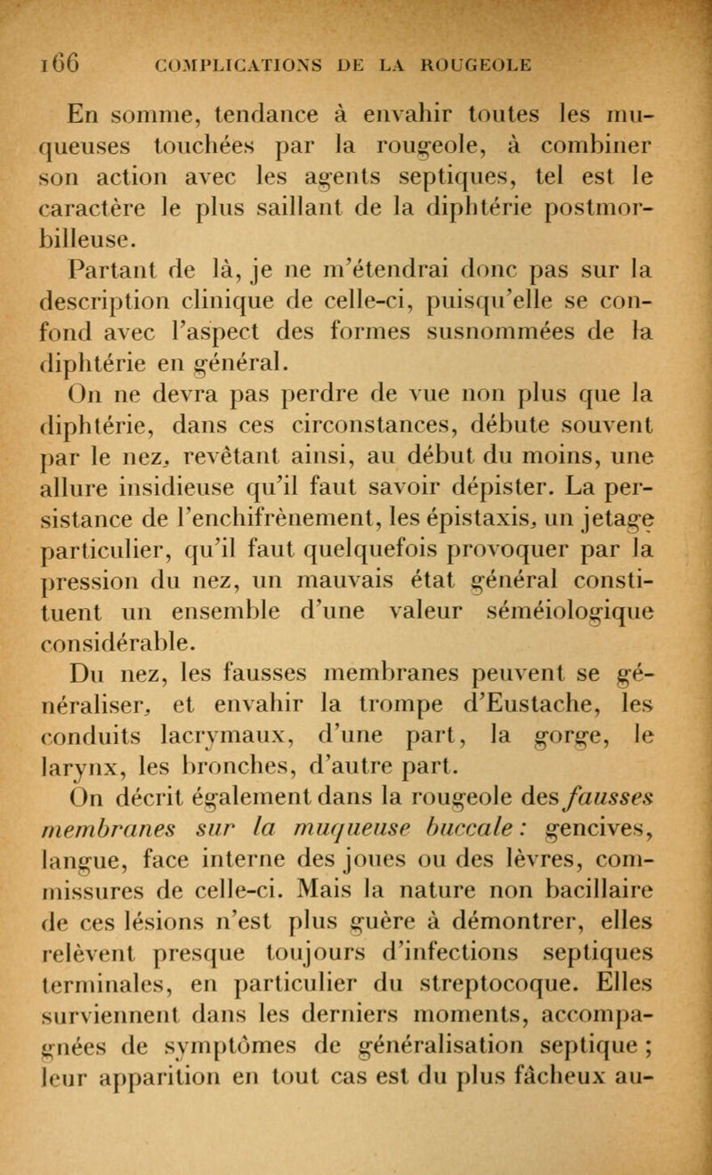 En somme, tendance à envahir toutes les mu- queuses touchées par la rougeole, à combiner son action avec les ag-ents septiques, tel est le caractère le plus saillant de la diphtérie postmor- billeuse. Partant de là, je ne m'étendrai donc pas sur la description clinique de celle-ci, puisqu'elle se con- fond avec l'aspect des formes susnommées de la diphtérie en ;^énéral. On ne devra pas perdre de vue non plus que la diphtérie, dans ces circonstances, débute souvent par le nez. revêtant ainsi, au début du moins, une allure insidieuse qu'il faut savoir dépister. La per- sistance de l'enchifrènement, les épistaxis^ un jetag-e particulier, qu'il faut quelquefois provoquer par la pression du nez, un mauvais état général consti- tuent un ensemble d'une valeur séméiologique considérable. Du nez, les fausses membranes peuvent se g-é- néraliser, et envahir la trompe d'Eustache, les conduits lacrymaux, d'une part, la gorg-e, le larynx, les bronches, d'autre part. On décrit également dans la roug^eole des fausses membranes sur la muqueuse buccale: g-encives, langue, face interne des joues ou des lèvres, com- missures de celle-ci. Mais la nature non bacillaire de ces lésions n'est plus g-uère à démontrer, elles relèvent presque toujours d'infections septiques terminales, en particulier du streptocoque. Elles surviennent dans les derniers moments, accompa- i^nées de symptômes de généralisation septique ; leur apparition en tout cas est du plus fâcheux au-