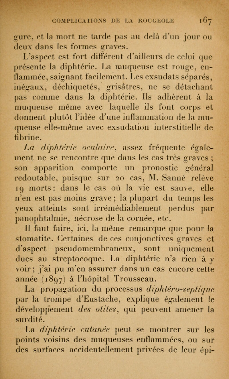 ^ure, et la mort ne tarde pas au delà d'un jour ou deux dans les formes graves. L'aspect est fort ditterent d'ailleurs de celui que présente la diphtérie. La muqueuse est rouge, en- îlammée, saignant facilement. Les exsudats séparés, inégaux, déchiquetés, grisâtres, ne se détachant pas comme dans la diphtérie. Ils adhèrent à la muqueuse même avec laquelle ils font corps et donnent plutôt l'idée d'une inflammation de la mu- queuse elle-même avec exsudation interstitielle de fibrine. La diphtérie onilaire, assez fréquente égale- ment ne se rencontre que dans les cas très graves ; son apparition comporte un pronostic général redoutable, puisque sur 20 cas, M. Sanné relève 19 morts: dans le cas où la vie est sauve, elle n'en est pas moins grave; la plupart du temps les yeux atteints sont irrémédiablement perdus par panophtalmie, nécrose de la cornée, etc. Il faut faire, ici, la même remarque que pour la stomatite. Certaines de ces conjonctives graves et d'aspect pseudomembraneux, sont uniquement dues au streptocoque. La diphtérie n'a rien à y voir; j'ai pu m'en assurer dans un cas encore cette année (1897) à l'hôpital Trousseau. La propagation du processus diphtéro-septique par la trompe d'Eustache, explique également le développement des otites^ qui peuvent amener la surdité. La diphtérie cutanée peut se montrer sur les points voisins des muqueuses enflammées, ou sur des surfaces accidentellement privées de leur épi-