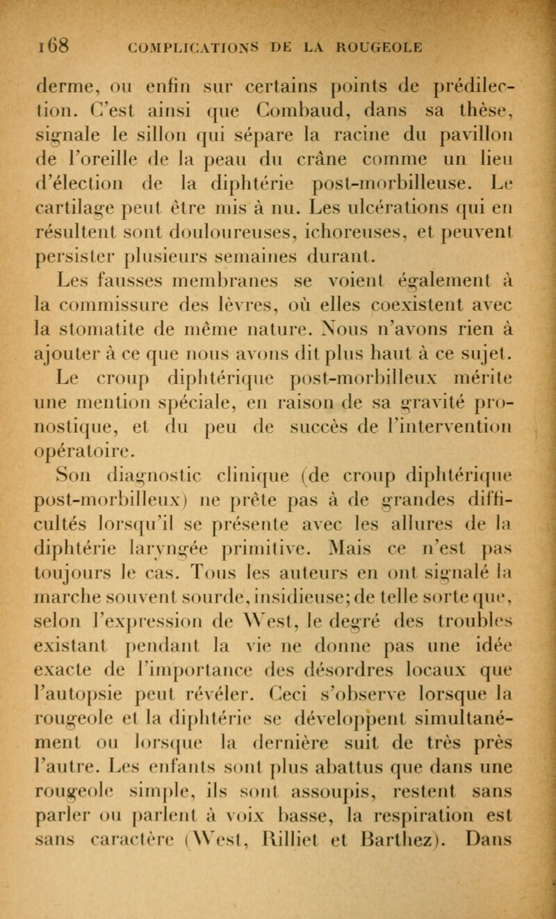 derme, ou enfin sur certains points de prédilec- tion. C'est ainsi que Gombaud, dans sa thèse, sig-nale le sillon qui sépare la racine du pavillon de l'oreille de la peau du crâne comme un lieu d'élection de la diphtérie post-morbilleuse. Le cartilage peut être mis à nu. Les ulcérations qui en résultent sont douloureuses, ichoreuses, et peuvent persister plusieurs semaines durant. Les fausses membranes se voient ée;alement à la commissure des lèvres, où elles coexistent avec la stomatite de même nature. Nous n'avons rien à ajouter à ce que nous avons dit plus haut à ce sujet. Le croup diphtérique post-morbilleux mérite une mention spéciale, en raison de sa ij^ravité pro- nostique, et du peu de succès de rintervention opératoire. Son diagnostic clinique (de croup diphtérique post-morbilleux) ne prête pas à de grandes diffi- cultés lorsqu'il se présente aACc les allures de la diphtérie larvni^ée primitive. Mais ce n'est pas toujours le cas. Tous les auteurs en ont signalé la marche souvent sourde, insidieuse; de telle sorte qui', selon l'expression de West, le deg'ré des troubles existant pendant la vie ne donne pas une idée exacte de Tinqjortance des désordres locaux que l'autopsie peut révéler. Ceci s'observe lorsque la rouj^eole et la diphtérie se développent simultané- ment ou lorscpie la dernière suit de très près l'autre. Les CFifants sont plus abattus que dans une rousi^eole simjjlc, ils sont assoupis, restent sans parler ou parlent à voix basse, la respiration est sans caractère (West, llilliet et Barthez). DaiLs