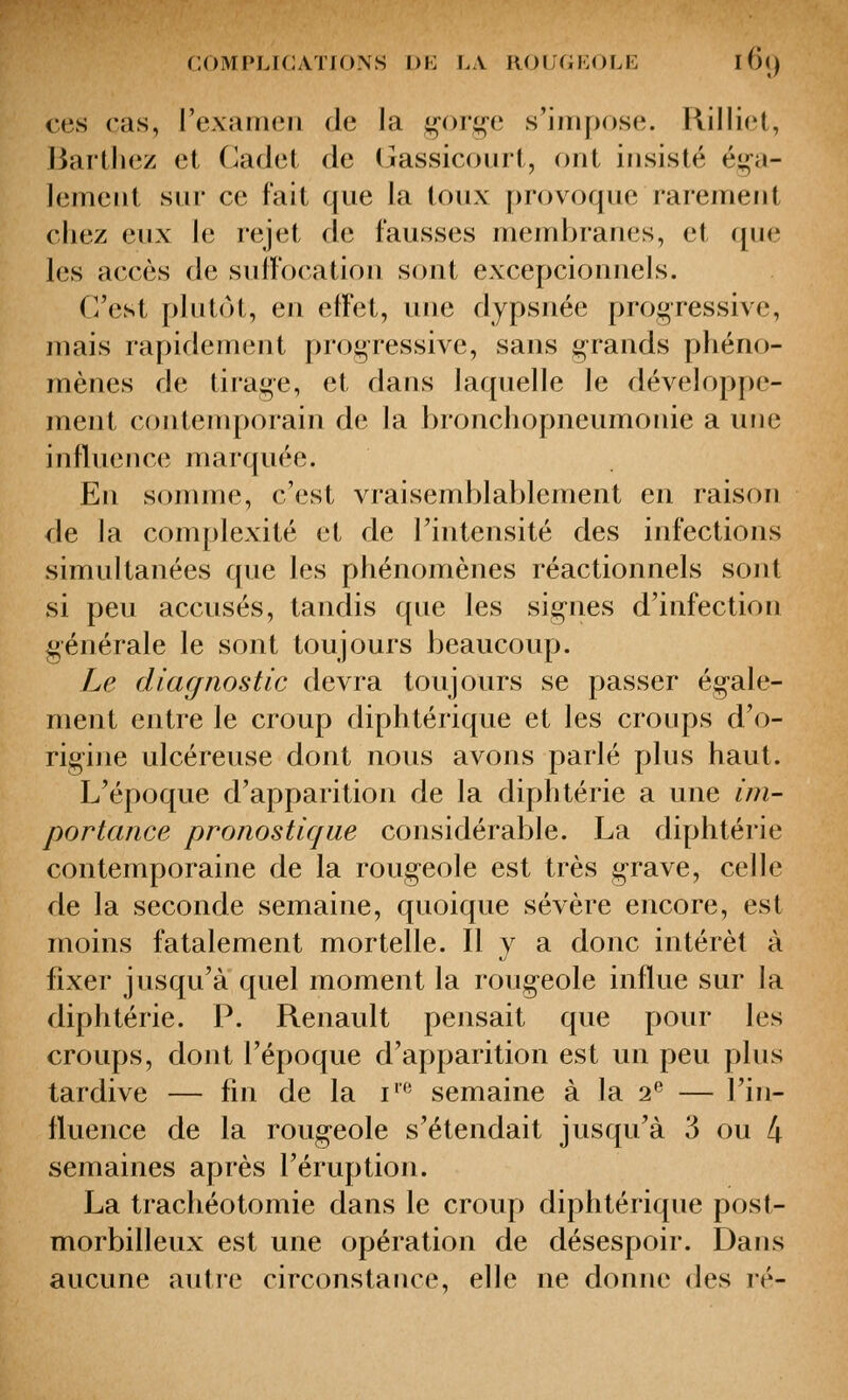 ces cas, l'examen de la ^oi'j^e s'impose. Rilliet, J3artliez et Cadet de (jassicourt, ont insisté éi^n- lement snr ce fait que la toux provoque rarement chez eux le rejet de fausses membranes, et qne les accès de suffocation sont excepcionnels. C'est plutôt, en effet, une dypsnée progressive, mais rapidement progressive, sans grands phéno- mènes de tirage, et dans laquelle le développe- ment contemporain de la bronchopneumonie a une influence marquée. En somme, c'est vraisemblablement en raison de la complexité et de l'intensité des infections simultanées que les phénomènes réactionnels sont si peu accusés, tandis que les signes d'infection générale le sont toujours beaucoup. Le diaf/nostic devra toujours se passer égale- ment entre le croup diphtérique et les croups d'o- rigine ulcéreuse dont nous avons parlé plus haut. L'époque d'apparition de la diphtérie a une im- portance pronostique considérable. La diphtérie contemporaine de la rougeole est très grave, celle de la seconde semaine, quoique sévère encore, est moins fatalement mortelle. H J a donc intérêt à fixer jusqu'à quel moment la rougeole influe sur la diphtérie. P. Renault pensait que pour les croups, dont l'époque d'apparition est un peu plus tardive — fin de la i' semaine à la 2*^ — l'in- fluence de la rougeole s'étendait jusqu'à 3 ou 4 semaines après l'éruption. La trachéotomie dans le croup diphtérique post- morbilleux est une opération de désespoir. Dans aucune autre circonstance, elle ne donne des lé-
