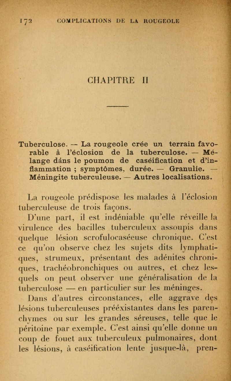CHAPITRE II Tuberculose. — La rougeole crée un terrain favo- rable à l'éclosion de la tuberculose. — Mé- lange dans le poumon de caséification et d'in- flammation ; symptômes, durée. — Granulie. — Méningite tuberculeuse. — Autres localisations. La rougeole prédispose les malades à réclosioii tuberculeuse de trois façons. D'une part, il est indéniable qu'elle réveille la virulence des bacilles tuberculeux assoupis dans quelque lésion scrofulocaséeuse chronique. C'est ce qu'on observe chez les sujets dits lymphati- ques, strumeux, présentant des adénites chroni- ques, trachéobronchiques ou autres, et chez les- quels on peut observer une généralisation de la tuberculose — en particulier sur les méninges. Dans d'autres circonstances, elle aggrave des lésions tuberculeuses préexistantes dans les paren- chymes ou sur les grandes séreuses, telle que le péritoine par exemple. C'est ainsi qu'elle donne un coup de fouet aux tuberculeux pulmonaires, dont les lésions, à caséificalioii lente jus(iue-là, pren-