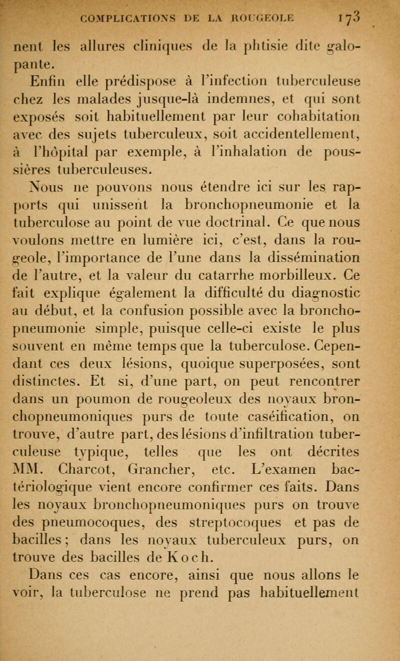 nent les allures cliniques de la phtisie dite galo- pante. Enfin elle prédispose à rinfection tuberculeuse chez les malades jusque-là indemnes, et qui sont exposés soit habituellement par leur cohabitation avec des sujets tuberculeux, soit accidentellement, à l'hôpital par exemple, à l'inhalation de pous- sières tuberculeuses. Nous ne pom ons nous étendre ici sur les rap- ports qui unissent la bronchopneumonie et la tuberculose au point de vue doctrinal. Ce que nous voulons mettre en lumière ici, c'est, dans la rou- geole, l'importance de l'une dans la dissémination de l'autre, et la valeur du catarrhe morbilleux. Ce fait explique également la difficulté du diagnostic au début, et la confusion possible avec la broncho- pneumonie simple, puisque celle-ci existe le plus souvent en même temps que la tuberculose. Cepen- dant ces deux lésions, quoique superposées, sont distinctes. Et si, d'une part, on peut rencontrer dans un poumon de rougeoleux des noyaux bron- chopneumoniques purs de toute caséification, on trouve, d'autre part, des lésions d'infiltration tuber- culeuse typique, telles que les ont décrites MM. Charcot, Grancher, etc. L'examen bac- tériologique vient encore confirmer ces faits. Dans les noyaux broncliopneumoniques purs on trouve des pneumocoques, des streptocoques et pas de bacilles; dans les noyaux tuberculeux purs, on trouve des bacilles de Koch. Dans ces cas encore, ainsi que nous allons le voir, la tuberculose ne prend pas habituellement