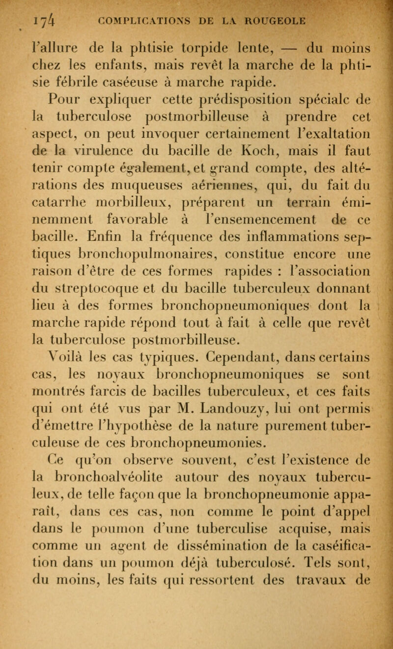 Falliire de la phtisie lorpide lente, — du moins chez les enfants, mais revêt la marche de la phti- sie fébrile caséeuse à marche rapide. Pour expliquer cette prédisposition spéciale de la tuberculose postmorbilleuse à prendre cet aspect, on peut invoquer certainement l'exaltation de la virulence du bacille de Koch, mais il faut tenir compte ég-alement, et grand compte, des alté- rations des muqueuses aériennes, qui, du fait du catarrhe morbilleux, préparent un terrain émi- nemment favorable à l'ensemencement de ce bacille. Enfin la fréquence des inflammations sep- tiques bronchopulmonaires, constitue encore une raison d'être de ces formes rapides : l'association du streptocoque et du bacille tuberculeux donnant lieu à des formes bronchopneumoniques dont la marche rapide répond tout à fait à celle que revêt la tuberculose postmorbilleuse. Voilà les cas typiques. Cependant, dans certains cas, les noyaux bronchopneumoniques se sont montrés farcis de bacilles tuberculeux, et ces faits qui ont été vus par M. Landouzy, lui ont permis d'émettre l'hypothèse de la nature purement tuber- culeuse de ces bronchopneumonies. Ce qu'on observe souvent, c'est l'existence de la bronchoalvéolite autour des novaux tubercu- leux,de telle façon que la bronchopneumonie apjja- raît, dans ces cas, non comme le point d'ap[)el dans le poumon d'une tuberculise acquise, mais comme un a^ent de dissémination de la caséifica- tion dans un poumon déjà tuberculose. Tels sont, du moins, les faits qui ressortent des travaux de