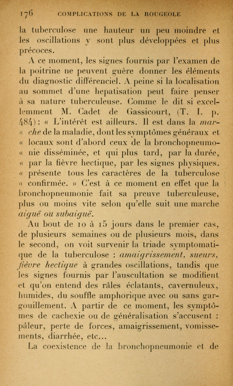 la tuberculose une liauteur un peu moindre et les oscillations y sont plus développées et plus précoces. A ce moment, les signes fournis par Texamen de la poitrine ne peuvent g^uère donner les éléments du diag-nostic différenciel. A peine si la localisation au sommet d'une hepatisation peut faire penser à sa nature tuberculeuse. Gomme le dit si excel- lemment M. Cadet de Gassicourt, (T. I. p. 484) : « L'intérêt est ailleurs. Il est dans la mar- (( che de la maladie, dont les symptômes g-énéraux et (( locaux sont d'abord ceux de la bronchopneumo- (( nie disséminée, et qui plus tard, par la durée, (( par la fièvre hectique, par les sig-nes physiques. (( présente tous les caractères de la tuberculose « confirmée. » G'est à ce moment en effet que la bronchopneumonie fait sa preuve tuberculeuse, plus ou moins vite selon qu'elle suit une marche aiguë ou subaiguë. Au bout de 10 à i5 jours dans le premier cas, de plusieurs semaines ou de plusieurs mois, dans le second, on voit survenir la triade symptomati- que de la tuberculose : amaigrissement, sueurs, fièvre hectique à g-randes oscillations, tandis que les sig-nes fournis par l'auscultation se modifient et qu'on entend des râles éclatants, cavernuleux, humides, du souffle amphorique avec ou sans g-ar- gouillement. A partir de ce moment, les symptô- mes de cachexie ou de généralisation s'accusent : pâleur, perte de forces, amaig^rissement, vomisse- ments, diarrhée, etc.. La coexistence de la l)ionchopneumonie et de