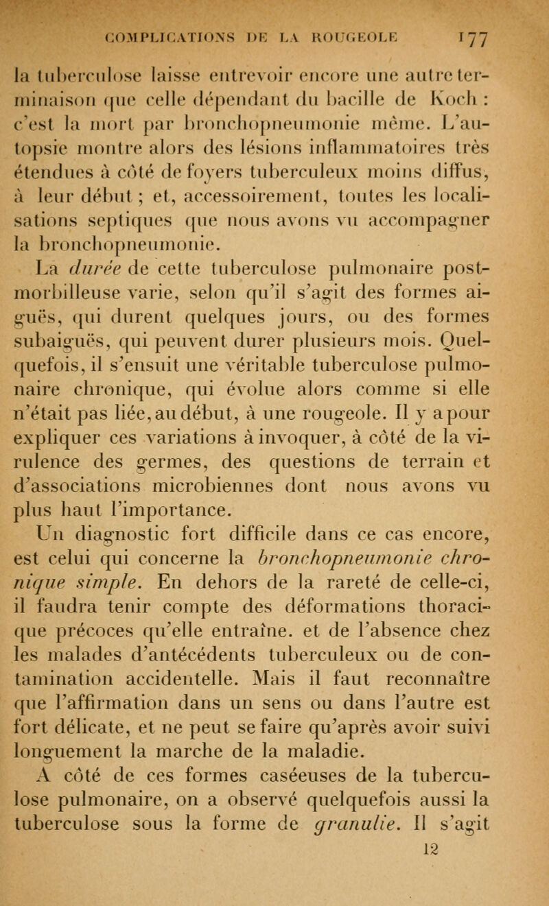 la liibeiTiilose laisse entrevoir encore une autre ler- ininaison ([ue celle dépendant du hacille de Koch : c'est la mort par l)roncl)opneuinonie même. L'au- topsie montre alors des lésions inflammatoires très étendues à côté de foyers tuberculeux moins diffus, à leur début ; et, accessoirement, toutes les locali- sations septiques que nous avons vu accompat^^ner la broncliopneumonie. La durée de cette tuberculose pulmonaire post- morbilleuse varie, selon qu'il s'ag-it des formes ai- guës, qui durent quelques jours, ou des formes subaig-uës, qui peuvent durer plusieurs mois. Quel- quefois, il s'ensuit une véritable tuberculose pulmo- naire chronique, qui évolue alors comme si elle n'était pas liée, au début, à une roug-eole. Il y a pour expliquer ces variations à invoquer, à côté de la vi- rulence des g-ermes, des questions de terrain et d'associations microbiennes dont nous avons vu plus haut l'importance. Lu diag-nostic fort difficile dans ce cas encore, est celui qui concerne la bronchopnenmonie chro- nique simple. En dehors de la rareté de celle-ci, il faudra tenir compte des déformations thoraci- que précoces qu'elle entraîne, et de l'absence chez les malades d'antécédents tuberculeux ou de con- tamination accidentelle. Mais il faut reconnaître que l'affirmation dans un sens ou dans l'autre est fort délicate, et ne peut se faire qu'après avoir suivi long-uement la marche de la maladie. A côté de ces formes caséeuses de la tubercu- lose pulmonaire, on a observé quelquefois aussi la tuberculose sous la forme de granulie. Il s'agit 12