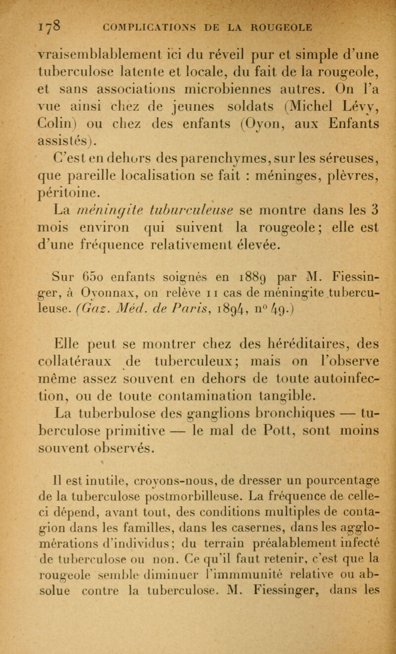 vraisemblablement ici du réveil pur et simple d'une tuberculose latente et locale, du fait de la roug-eole, et sans associations microbiennes autres. On l'a vue ainsi chez de jeunes soldats (Michel Lévy, Colin) ou chez des enfants (Ojon, aux Enfants assistés). C'est en dehors des parenchymes, sur les séreuses, que pareille localisation se fait : ménin^-es, plèvres, péritoine. La méningite tiibiirculeiise se montre dans les 3 mois environ qui suivent la roug^eole; elle est d'une fréquence relativement élevée. Sur 65o enfants soignés en 1889 par M. Fiessin- ger, à Oyonnax, on relève 11 cas de méningite tubercu- leuse. (Gaz. Méd. de Paris, 1894, n^ l\(^.) Elle peut se montrer chez des héréditaires, des collatéraux de tuberculeux; mais on l'observe même assez souvent en dehors de toute autoinfec- lion, ou de toute contamination tangible. La tuberbulose des ganglions bronchiques — tu- berculose primitive — le mal de Pott, sont moins souvent observés. Il est inutile, croyons-nous, de dresser un pourcentage de la tuberculose postmorbilleuse. La fréquence de celle- ci dépend, avant tout, des conditions multiples de conta- gion dans les familles, dans les casernes, dans les agglo- mérations d'individus; du terrain préalablement infecté de tuberculose ou non. Ce qu'il faut retenir, c'est que la rougeole senil)lc diminuer rimnimunité relative ou ab- solue contre la tuberculose. M. Fiessinger, dans les