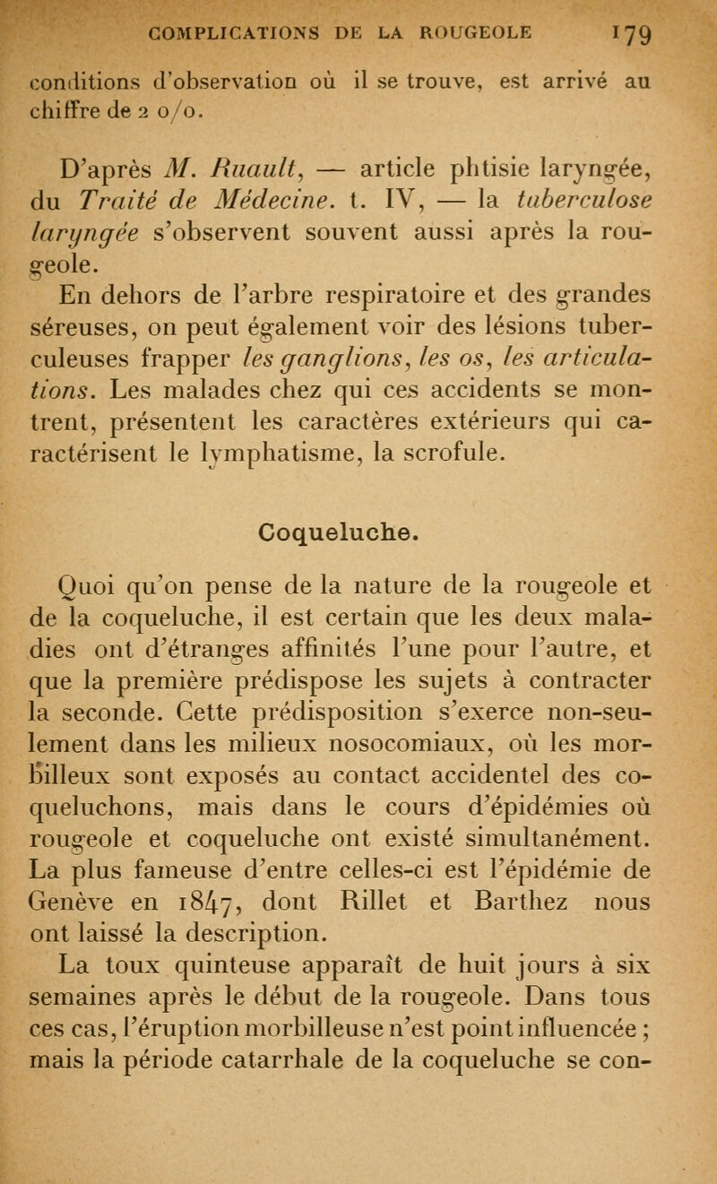 conditions d'observation où il se trouve, est arrivé au chiffre de 2 0/0. D'après M. Riiault, — article phtisie laryngée, du Traité de Médecine, t. IV, — la tuberculose laryngée s'observent souvent aussi après la rou- g-eole. En dehors de l'arbre respiratoire et des g-randes séreuses, on peut également voir des lésions tuber- culeuses frapper les ganglions, les os, les articula- tions. Les malades chez qui ces accidents se mon- trent, présentent les caractères extérieurs qui ca- ractérisent le lymphatisme, la scrofule. Coqueluche. Quoi qu'on pense de la nature de la rougeole et de la coqueluche, il est certain que les deux mala- dies ont d'étranges affinités Tune pour l'autre, et que la première prédispose les sujets à contracter la seconde. Cette prédisposition s'exerce non-seu- lement dans les milieux nosocomiaux, où les mor- iSilleux sont exposés au contact accidentel des co- queluchons, mais dans le cours d'épidémies où rougeole et coqueluche ont existé simultanément. La plus fameuse d'entre celles-ci est l'épidémie de Genève en 1847, dont Rillet et Barthez nous ont laissé la description. La toux quinteuse apparaît de huit jours à six semaines après le début de la rougeole. Dans tous ces cas, l'éruption morbilleuse n'est point influencée ; mais la période catarrhale de la coqueluche se con-