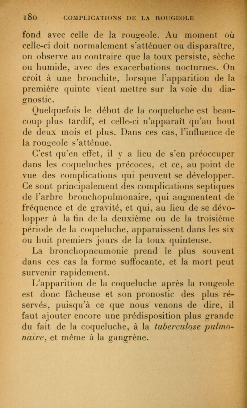 fond avec celle de la roui»-eoIe. Au moment où celle-ci doit normalement s'atténuer ou disparaître, on observe au contraire que la toux persiste, sèche ou humide, avec des exarerbations nocturnes. On croit à une bronchite, lorsque l'apparition de la première quinte vient mettre sur la voie du dia- gnostic. Quelquefois le début de la coqueluche est beau- coup plus tardif, et celle-ci n'apparaît qu'au bout de deux mois et plus. Dans ces cas, l'influence de la roui»eole s'atténue. C'est qu'en effet, il y a lieu de s'en préoccuper dans les coqueluches précoces, et ce, au point de vue des complications qui peuvent se développer. Ce sont principalement des complications septiques de l'arbre bronchopulmonaire, qui auj^mentent de fréquence et de gravité, et qui, au lieu de se dévo- lopper à la fin de la deuxième ou de la troisième période de la coqueluche, apparaissent dans les six ou huit premiers jours de la toux quinteuse. La bronchopneumonie prend le plus souvent dans ces cas la forme suffocante, et la mort peut survenir rapidement. L'apparition de la coqueluche après la rougeole est donc fâcheuse et son pronostic des plus ré- servés, puisqu'à ce que nous venons de dire, il faut ajouter encore une prédisposition plus grande du fait de la coqueluche, à la tuberculose pulmo- naire, et même à la gangrène.