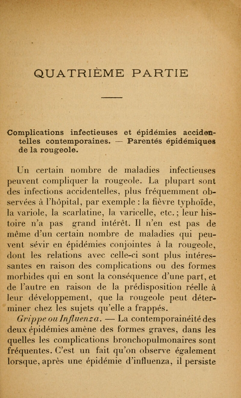 QUATRIÈME PARTIE Complications infectieuses et épidémies acciden- telles contemporaines. — Parentés épidémiques de la rougeole. Un certain nombre de maladies infectieuses peuvent compliquer la rougeole. La plupart sont des infections accidentelles, plus fréquemment ob- servées à l'hôpital, par exemple : la fièvre typhoïde, la variole, la scarlatine, la varicelle, etc.; leur his- toire n'a pas grand intérêt. Il n'en est pas de même d'un certain nombre de maladies qui peu- vent sévir en épidémies conjointes à la rouoeole, dont les relations avec celle-ci sont plus intéres- santes en raison des complications ou des formes morbides qui en sont la conséquence d'une part, et de l'autre en raison de la prédisposition réelle à leur développement, que la rougeole peut déter- miner chez les sujets qu'elle a frappés. Grippeoiilnjluenza. — La contemporainéité des deux épidémies amène des formes graves, dans les quelles les complications bronchopulmonaires sont fréquentes. C'est un fait qu'on observe ég^alement lorsque, après une épidémie d'influenza, il persiste