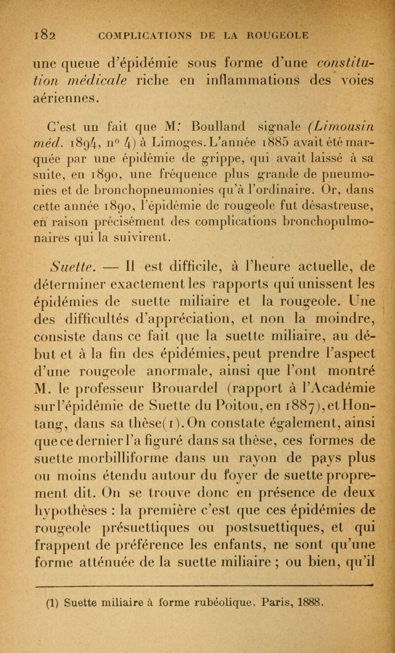 une queue d'épidémie sous forme d'une constitu- tion jnédicale riche en inflammations des voies aériennes. C'est UD fait que M.' Boulland sig-nale (Limousin méd. 1894, 11° 4) à Limog-es. L'année i885 avait été mar- quée par une épidémie de g'rippe, qui avait laissé à sa suite, en 1890, une fréquence plus grande de pneumo- nies et de bronchopneumonies qu'à l'ordinaire. Or, dans cette année 1890, l'épidémie de rougeole fut désastreuse, en raison précisément des complications bronchopulmo- naires qui la suivirent. Siiette. — Il est difficile, à l'heure actuelle, de déterminer exactement les rapports qui unissent les épidémies de suette miliaire et la roug-eole. Une des difficultés d'appréciation, et non la moindre, consiste dans ce fait que la suette miliaire, au dé- but et à la fin des épidémies,peut prendre l'aspect d'une roug-eole anormale, ainsi que l'ont montré M. le professeur Brouardel (rapport à l'Académie surl'épidéinie de Suette du Poitou, en i887),etHon- tang-, dans sa thèse(i).On constate ég-alement, ainsi que ce dernier l'a figuré dans sa thèse, ces formes de suette morbilliforme dans un rayon de pays plus ou moins étendu autour du foyer de suette propre- ment dit. On se trouve donc en présence de deux hyp(jtlièses : la première c'est que ces épidémies de roug-eole présuettiques ou postsuettiques, et qui frappent de préférence les enfants, ne sont qu'une forme atténuée de la suette miliaire ; ou bien, qu'il (1) Suette miliaire à forme rubéolique. Paris, 1888.