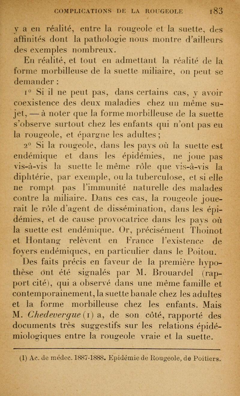 y a en réalité, entre la rougeole et la s nette, des affinités dont la pathologie nous montre d^ailleurs des exemples nombreux. En réalité, et tout en admettant la réalité de la forme morbilleuse de la suette miliaire, on peut se demander : i*^ Si il ne peut pas, dans certains cas, y avoir coexistence des deux maladies chez un même su- jet, — à noter que la forme morbilleuse de la suette s'observe surtout chez les enfants qui n'ont pas eu la roug-eole, et épargne les adultes; 2*^ Si la roug-eole, dans les pays où la suette est endémique et dans les épidémies, ne joue pas vis-à-vis la suette le même rôle que vis-à-vis la diphtérie, par exemple, ou la tuberculose, et si elle ne rompt pas l'immunité naturelle des malades contre la miliaire. Dans ces cas, la roug-eole joue- rait le rôle d'agent de dissémination, dans les épi- démies, et de cause provocatrice dans les pavs où la suette est endémique. Or, précisément Thoinot et Hontang' relèvent en France l'existence de foyers endémiques, en particulier dans le Poitou. Des faits précis en faveur de la première hypo- thèse ont été sig-nalés par M. Brouardel (rap- port cité), qui a observé dans une même famille et contemporainement, la suette banale chez les adultes et la forme morbilleuse chez les enfants. Mais M. Chedeverffiieii) a., de son côté, rapporté des documents très sug-gestifs sur les relations épidé- miologiques entre la rougeole vraie et la suette. (1) Ae. de médec. 1887-1888. Epidémie de Rougeole, de Poitiers,