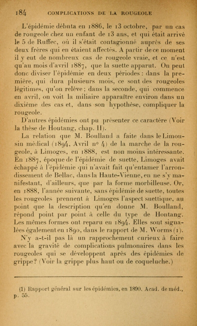 L'épidémie déhnta eu 188G, le i3 octobre, paF- un cas de roiii^eole chez un enfant de i3 ans, et qui était arrivé le 5 (le Rutlec, où il s'était contag^ionné auprès de ses deux frères qui en étaient affectés. A partir de ce moment il y eut de nombreux cas de roug^eole vraie, et ce n'est qu'au mois d'avril 1887, que la suette apparut. On peut donc diviser l'épidémie en deux périodes : dans la pre- mière, qui dura plusieurs mois, ce sont des roug'eoles lég-itimes, qu'on relève; dans la seconde, qui commence en avril, on voit la miliaire apparaître environ dans un dixième des cas et, dans son hypothèse, compliquer la roug-eole. D'autres épidémies ont pu présenter ce caractère (Voir la thèse de Houtarii^-, chap. II). La relation que M. Boulland a faite dans le Limou- sin médical (i8()4, Avril n^ 4) de la marche de la rou- g*eole, à Limog-es, en 1888, est non moins intéressante. En 1887, éj)oque de l'épidémie de suette, Limoges avait échappé à l'épidémie qui n'avait fait qu'entamer l'arron- dissement de Bellac, dans la Haute-Vienne, en ne s'y ma- nifestant, d'ailleurs, que par la forjne morbilleuse. Or, en 1888, l'année suivante, sans épidémie de suette, toutes les rougeoles prennent à Limog-es l'aspect suettique, au point que la description qu'en donne M. Boulland, répond point par point à celle du type de liontang. Les mêmes formes ont reparu en 1894- Elles sont sig-na- lées ég'alementen 1890, dans le rapport de M. Worms ( i ). N'y a-t-il pas là un rapprochement curieux à faire avec la gravité de complications pulmonaires dans les rougeoles qui se développent après des épidémies de g-rippe? (Voir la g*rippe plus haut ou de coqueluche.) (1) Rapport i^n-néral sur les épidéinius, en 1890. Acad. deméd., . 5ô.