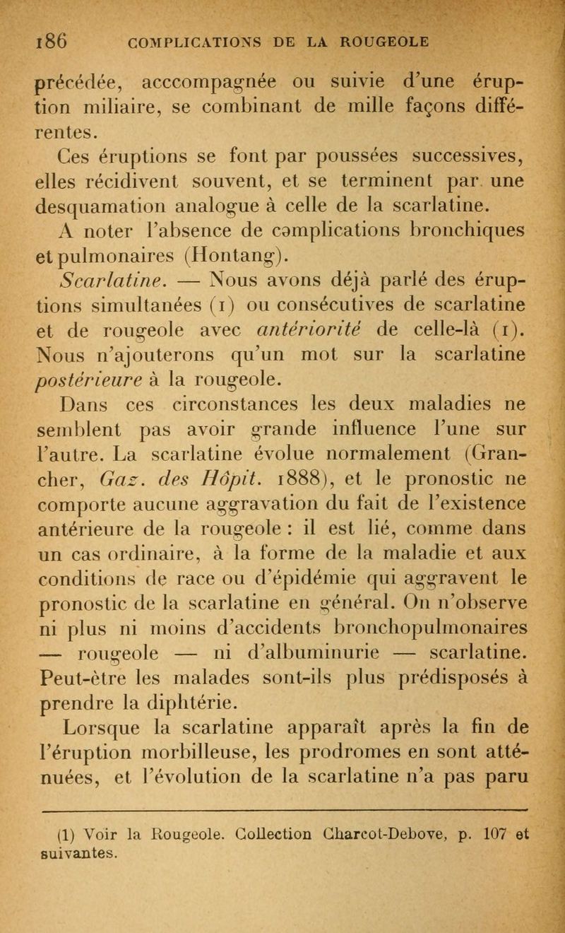 précédée, acccompagnée ou suivie d'une érup- tion miliaire, se combinant de mille façons diffé- rentes. Ces éruptions se font par poussées successives, elles récidivent souvent, et se terminent par une desquamation analogue à celle de la scarlatine. A noter l'absence de camplications bronchiques et pulmonaires (Hontang-). Scarlatine. — Nous avons déjà parlé des érup- tions simultanées (i) ou consécutives de scarlatine et de rougeole avec antériorité de celle-là (i). Nous n'ajouterons qu'un mot sur la scarlatine postérieure à la rougeole. Dans ces circonstances les deux maladies ne semblent pas avoir grande influence l'une sur l'autre. La scarlatine évolue normalement (Gran- cher, Gaz. des Hôpit. 1888), et le pronostic ne comporte aucune aggravation du fait de l'existence antérieure de la rougeole : il est lié, comme dans un cas ordinaire, à la forme de la maladie et aux conditions de race ou d'épidémie qui aggravent le pronostic de la scarlatine en général. On n'observe ni plus ni moins d'accidents bronchopulmonaires — rougeole — ni d'albuminurie — scarlatine. Peut-être les malades sont-ils plus prédisposés à prendre la diphtérie. Lorsque la scarlatine apparaît après la fin de l'éruption morbilleuse, les prodromes en sont atté- nuées, et l'évolution de la scarlatine n'a pas paru (1) Voir la Rougeole. Goilection Gharcot-Debove, p. 107 et suivantes.