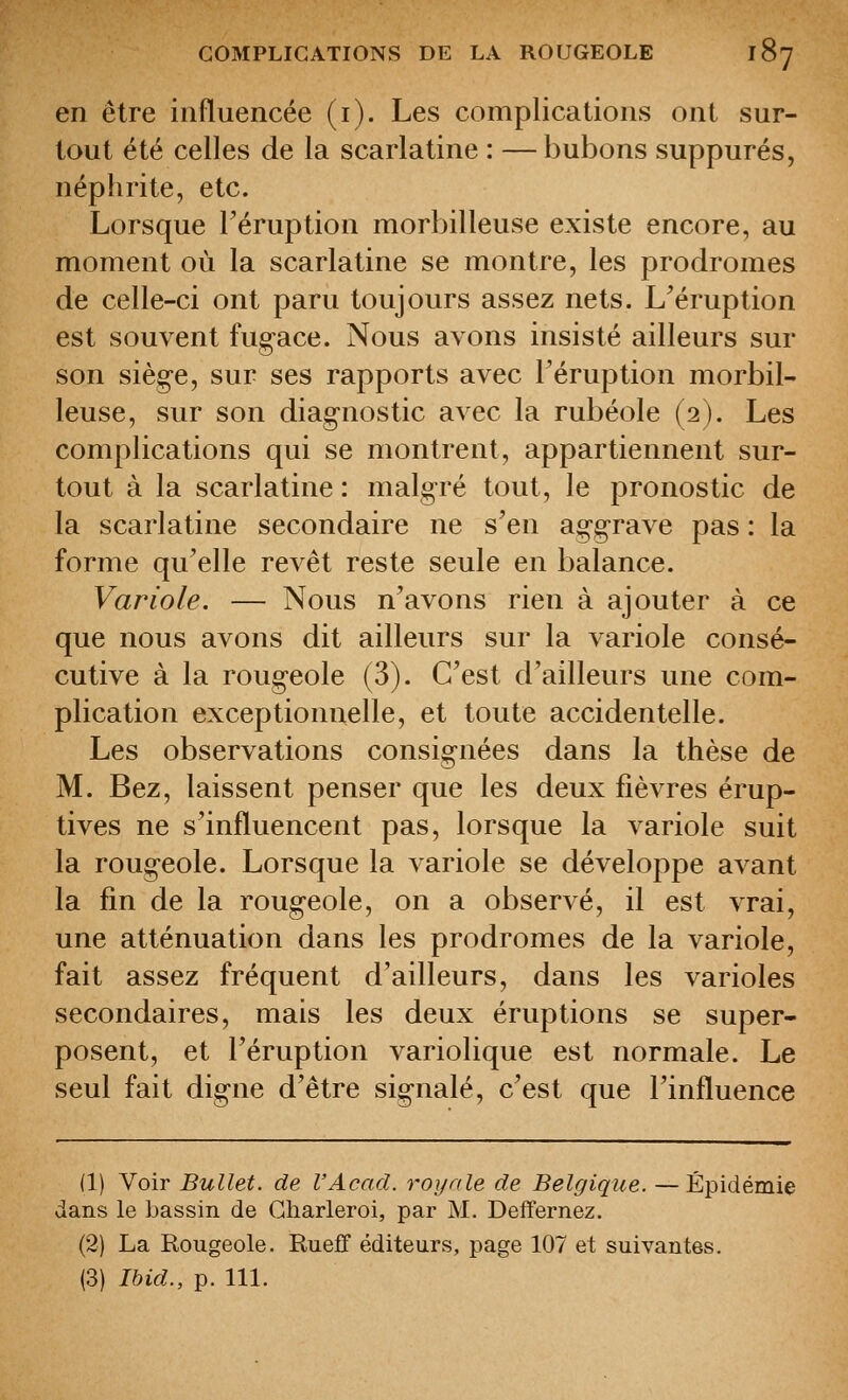 en être influencée (i). Les complications ont sur- tout été celles de la scarlatine : — bubons suppures, néphrite, etc. Lorsque Téruption morbilleuse existe encore, au moment où la scarlatine se montre, les prodromes de celle-ci ont paru toujours assez nets. L'éruption est souvent fug-ace. Nous avons insisté ailleurs sur son sièg-e, sur ses rapports avec l'éruption morbil- leuse, sur son diagnostic avec la rubéole (2). Les complications qui se montrent, appartiennent sur- tout à la scarlatine : malgré tout, le pronostic de la scarlatine secondaire ne s'en aggrave pas : la forme qu'elle revêt reste seule en balance. Variole. — Nous n'avons rien à ajouter à ce que nous avons dit ailleurs sur la variole consé- cutive à la rougeole (3). C'est d'ailleurs une com- plication exceptionnelle, et toute accidentelle. Les observations consignées dans la thèse de M. Bez, laissent penser que les deux fièvres érup- tives ne s'influencent pas, lorsque la variole suit la rougeole. Lorsque la variole se développe avant la fin de la rougeole, on a observé, il est vrai, une atténuation dans les prodromes de la variole, fait assez fréquent d'ailleurs, dans les varioles secondaires, mais les deux éruptions se super- posent, et l'éruption variolique est normale. Le seul fait digne d'être signalé, c'est que l'influence (1) Voir Bullet. de l'Acad. royale de Belgique. —Épidémie dans le bassin de Gharleroi, par M. Deffernez. (2) La Rougeole. Eueff éditeurs, page 107 et suivantes. (3) Ihid., p. 111.