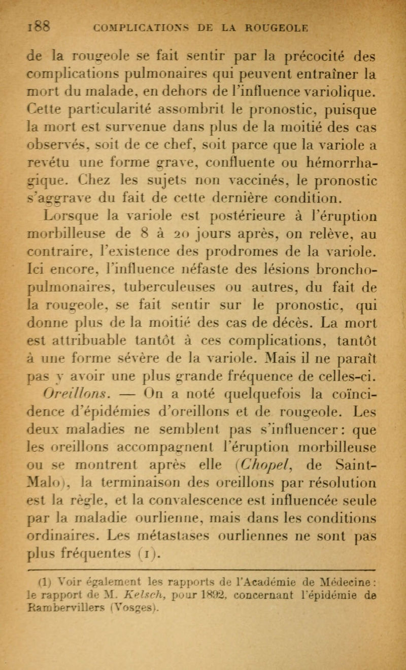 de la rousreole se fait sentir par la précocité des complications pulmonaires qui peuvent entraîner la mort du malade, en dehors de l'influence variolique. Cette particularité assombrit le pronostic, puisque la mort est survenue dans plus de la moitié des cas observés, soit de ce chef, soit parce que la variole a revêtu une forme grave, confluente ou hémorrha- g-ique. Chez les sujets non vaccinés, le pronostic s'asTirrave du fait de cette dernière condition. Lorsque la variole est postérieure à l'éruption morbilleuse de 8 à 20 jours après, on relève, au contraire, l'existence des prodromes de la variole. Ici encore, l'influence néfaste des lésions broncho- pulmonaires, tuberculeuses ou autres, du fait de la rou^^eole, se fait sentir sur le pronostic, qui donne plus de la moitié des cas de décès. La mort est attribuable tantôt à ces complications, tantôt à une forme sévère de la variole. Mais il ne paraît pas y avoir une plus g-rande fréquence de celles-ci. Oreillons. — On a noté quelquefois la coïnci- dence d'épidémies d'oreillons et de rou^-eole. Les deux maladies ne semblent pas s'influencer: que les oreillons accompa^^nenl l'éruption morbilleuse ou se montrent après elle iChopel, de Saint- Maloi, la terminaison des oreillons par résolution est la rè^le, et la convalescence est influencée seule par la maladie ourlienne, mais dans les conditions ordinaires. Les métastases ourliennes ne sont pas plus fréquentes ( i ). (1) Voir également les rapports de l'Académie de Médecine : le rapport de M. Kelsch, pour 1H1)2. concernant l'épidémie de Rarabervillers (Vosges).